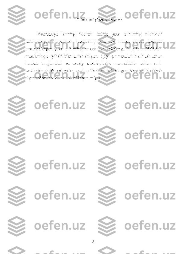 II-bob bo`yicha xulosalar 
Dissertatsiya   ishining   ikkinchi   bobida   yassi   qobiqning   nochiziqli
deformatsiyasini   hisoblash   masalasing   matematik   modeli   halqali   ravishda
qovurg`alangan   yassi   qobiqning   nostasionar   holatlariga   bog`liq   nohichiziqli
masalaning qo`yilishi bilan tanishishilgan.     Qoyilgan masalani  hisoblash uchun
harakat   tenglamalari   va   asosiy   elastik-plastik   munosabatlar   uchun   sonli
usullardan  chekli  ayirmalar  usuli qo`llanilishi ko`rsatilgan.  Masalani hisoblash
algoritmi va d asturlar to`plami bayon etilgan.
50 