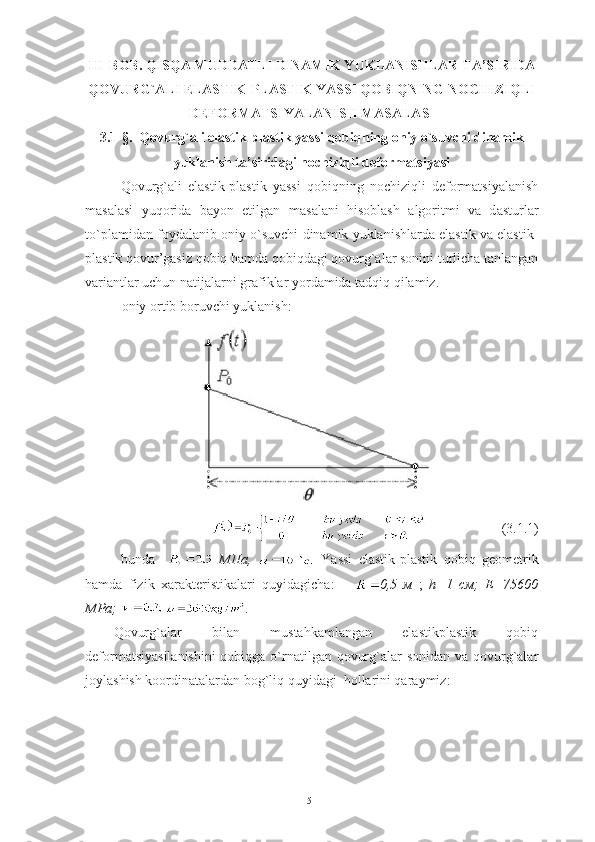 III-BOB.  QISQA MUDDATLI DINAMIK YUKLANISHLAR TA’SIRIDA
QOVURG`ALI ELASTIK-PLASTIK YASSI QOBIQNING NOCHIZIQLI
DEFORMATSIYALANISH MASALASI
3.1-§.   Qovurg`ali elastik-plastik yassi qobiqning oniy o`suvchi dinamik
yuklanish ta’siridagi nochiziqli deformatsiyasi  
Qovurg`ali   elastik-plastik   yassi   qobiqning   nochiziqli   deformatsiyalanish
masalasi   yuqorida   bayon   etilgan   m asalani   hisoblash   algoritmi   va   d asturlar
to`plami dan foydalanib  oniy o`suvchi dinamik yuklanishlarda elastik va elastik-
plastik qovur’gasiz qobiq hamda qobiqdagi qovurg`alar sonini turlicha tanlangan
variantlar uchun natijalarni grafiklar yordamida tadqiq qilamiz.
- oniy ortib boruvchi yuklanish:  
                     (3.1.1)
bunda       МПа,     Yassi   elastik - plastik   qobiq   geometrik
hamda   fizik   xarakteristikalari   quyidagicha:       0,5   м   ;   h=1   см;   Е=75600
МPа;  .
Qovurg`alar   bilan   mustahkamlangan   elastikplastik   qobiq
deformatsiyasilanishini  qobiqga o`rnatilgan qovurg`alar sonidan va qovurg`alar
joylashish koordinatalardan bog`liq quyidagi  hollarini qaraymiz:
51 