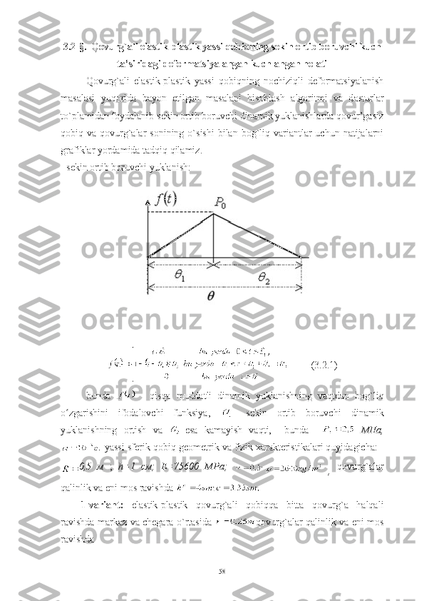 3.2-§.   Qovurg`ali elastik-plastik yassi qobiqning sekin ortib boruvchi kuch
ta’siridagi deformatsiyalangan kuchlangan holati
Qovurg`ali   elastik-plastik   yassi   qobiqning   nochiziqli   deformatsiyalanish
masalasi   yuqorida   bayon   etilgan   m asalani   hisoblash   algoritmi   va   d asturlar
to`plami dan foydalanib  sekin ortib boruvchi dinamik yuklanishlarda qovur’gasiz
qobiq va  qovurg`alar  sonining  o`sishi  bilan  bog`liq  variantlar  uchun  natijalarni
grafiklar yordamida tadqiq qilamiz.
- sekin ortib boruvchi yuklanish:     
         (3.2.1)
bunda     -   qisqa   muddatli   dinamik   yuklanishning   vaqt dan   bog ` liq
o zgarishini   ifodalovchi   funksiya,  ʻ -   sekin   ortib   boruvchi   dinamik
yuklanishning   ortish   va   - esa   kamayish   vaqti,     bunda       МПа,
  yassi   sferik   qobiq  geometrik va fizik xarakteristikalari quyidagicha:   
0,5   м   ;   h=1   см;   Е=75600   МPа;  
  ,   qovurg`alar
qalinlik va eni mos ravishda 
1-variant:   elastik-plastik   qovurg`ali   qobiqqa   bitta   qovurg`a   halqali
ravishda markaz va chegara o`rtasida   qovurg`alar qalinlik va eni mos
ravishda 
58 