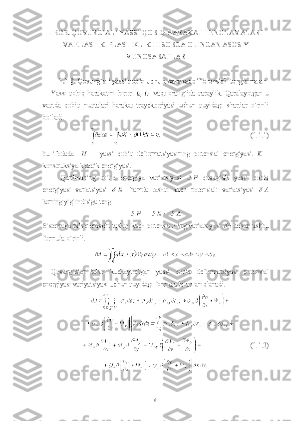 I-BOB.  QOVURG`ALI YASSI QOBIQ HARAKAT TENGLAMALARI
VA ELASTIK-PLASTIKLIK HISOBGA OLINGAN ASOSIY
MUNOSABATLAR
1.1- § .  Qovurg`ali yassi qobiq uchun harakat differensial  tenglamalar
Yassi   qobiq   harakatini   biror   [ t
0 ,   t
1 ]   vaqt   oralig`ida   qaraylik.   Qaralayotgan   u
vaqtda   qobiq   nuqtalari   harakat   trayektoriyasi   uchun   quyidagi   shartlar   o`rinli
bo`ladi.
                                                   (1.1.1)
bu   ifodada     П     -   yassi   qobiq   deformatsiyasining   potensial   energiyasi.   K   –
konstruksiya kinetik energiyasi.
Qurilmaning   to`liq   energiya   variatsiyasi   P   qovug`ali   yassi   qobiq
energiyasi   variatsiyasi   E     hamda   tashqi   kuch   potensiali   variatsiyasi   A
larning yig`indisiga teng.
P  =  E +  A.
Sistemaga ta’sir etuvchi tashqi kuch potensialining variatsiyasi   uchun ushbu
formula o`rinli.
Qovurg`alar   bilan   kuchaytirilgan   yassi   qobiq   deformatsiyasi   potensial
energiyasi variyatsiyasi uchun quyidagi formula bilan aniqlanadi. 
                            (1.1.2)
6 