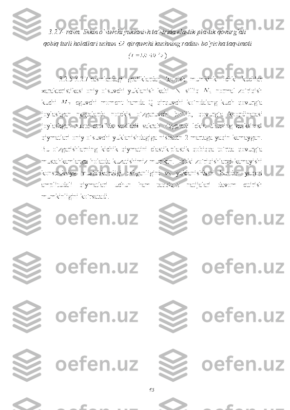 3.2.7 -   rasm.  Sekin o`suvchi yuklanish ta’sirida elastik-plastik qovurg`ali
qobiq turli holatlari uchun   qirquvchi kuchning radius bo`yicha taqsimoti
( )
3.2.5-3.2.7-rasmlardagi   grafiklardan   ko`rish   mumkinki   ichki   kuchlar
xarakteristikasi   oniy   o`suvchi   yuklanish   kabi     N
1   silliq     normal   zo`riqish
kuchi     eguvchi   moment   hamda   Q   qirquvchi   ko`ndalang   kuch   qovurg`a
joylashgan   nuqtalarda   notekis   o`zgaruvchi   bo`lib,   qovurg`a   koordinatasi
joylashgan   nuqta   atrofida   sezilarli   sakrab   o`zgaradi   lekin   ularning   maksimal
qiymatlari  oniy  o`suvchi  yuklanishdagiga  nisbatan   2  martaga   yaqin  kamaygan.
Bu   o`zgarishlarning   kichik   qiymatini   elastik-plastik   qobiqqa   to`rtta   qovurg`a
mustahkamlanga holatda kuzatishimiz mumkin.   Ichki  zo`riqishlarni  kamayishi
konstruksiya   mustahkamligi   oshganligini   va   yuklanishlarni   bundan   yuqori
amplitudali   qiymatlari   uchun   ham   taqqiqot   natijalari   davom   ettirish
mumkinligini ko`rsatadi.
65 