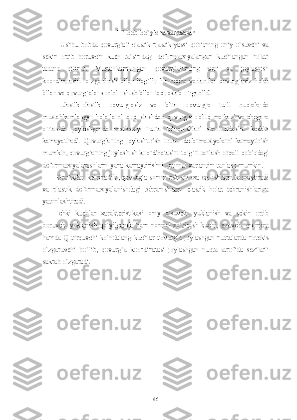 III-bob bo`yicha xulosalar
Ushbu bobda   qovurg`ali  elastik-plastik  yassi  qobiqning oniy o`suvchi  va
sekin   ortib   boruvchi   kuch   ta’siridagi   deformatsiyalangan   kuchlangan   holati
tadqiq   qilindi.   Mustahkamlangan   q ovurg`alarning   soni   va   joylashish
koordinatasini   o`zgartirish   bilan   bog`liq   bir   necha   variantlar   qovurg`asiz   holat
bilan va qovurg`alar sonini oshish bilan taqqoslab o`rganildi. 
Elastik-plastik   qovurg`asiz   va   bitta   qovurg`a   turli   nuqtalarda
mustahkamlangan  holatlarni  taqqoslashdan  qovurg`a qobiq markazi  va chegara
o`rtasida   joylashganda   markaziy   nuqta   tebranishlari   amplitudasini   keskin
kamayatiradi.   Qovurg aʻ ning   joylashtirish   orqali   deformatsiyalarni   kamaytirish
mumkin, qovurg`aning joylashish koordinatasini to`g`ri tanlash orqali  qobiq dagi
deformatsiyalanish larni yana kamaytirishni optimal variantini tanlash mumkin.  
Grafikdan ko`rinadiki, qovurg`a sonini oshishi esa egilishlarni kamaytiradi
va   plastik   deformatsiyalanishdagi   tebranishlarni   elastik   holat   tebranishlariga
yaqinlashtiradi. 
Ichki   kuchlar   xarakteristikasi   oniy   o`suvchi   yuklanish   va   sekin   ortib
boruvchi   yuklanish   qo`yilganda   ham   normal   zo`riqish   kuchi,   eguvchi   moment
hamda Q qirquvchi ko`ndalang kuchlar qovurg`a joylashgan nuqtalarda notekis
o`zgaruvchi   bo`lib,   qovurg`a   koordinatasi   joylashgan   nuqta   atrofida   sezilarli
sakrab o`zgaradi.
66 