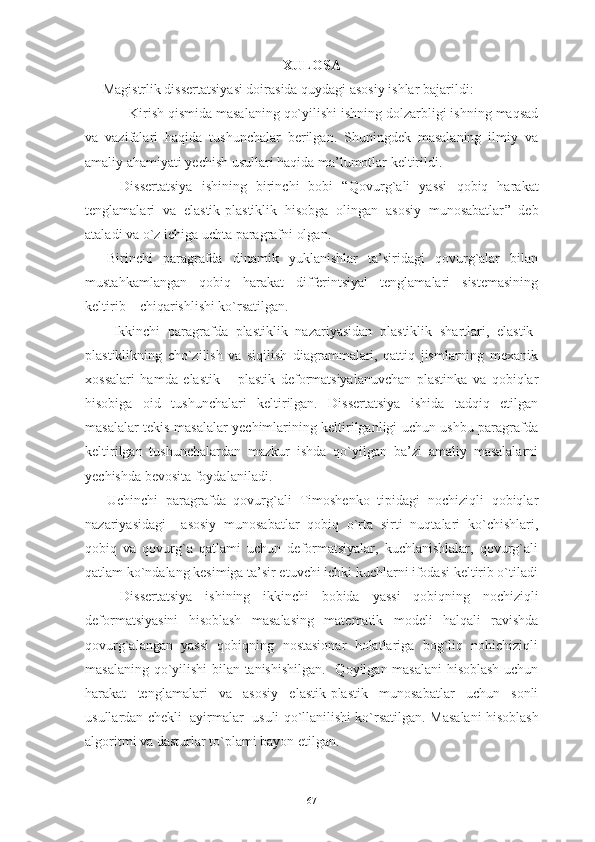 XULOSA
     Magistrlik dissertatsiyasi doirasida quydagi asosiy ishlar bajarildi:
- Kirish qismida masalaning qo`yilishi ishning dolzarbligi ishning maqsad
va   vazifalari   haqida   tushunchalar   berilgan.   Shuningdek   masalaning   ilmiy   va
amaliy ahamiyati yechish usullari haqida ma’lumotlar keltirildi.
Dissertatsiya   ishining   birinchi   bobi   “Q ovurg`ali   yassi   qobiq   harakat
tenglamalari   va   elastik-plastiklik   hisobga   olingan   asosiy   munosabatlar ”   deb
ataladi va o`z ichiga uchta paragrafni olgan. 
Birinchi   paragrafda   dinamik   yuklanishlar   ta’siridagi   qovurg`alar   bilan
mustahkamlangan   qobiq   harakat   differintsiyal   tenglamalari   sistemasining
keltirib    chiqarishlishi ko`rsatilgan. 
Ikkinchi   paragrafda   plastiklik   nazariyasidan   plastiklik   shartlari,   elastik-
plastiklikning   cho`zilish   va   siqilish   diagrammalari,   qattiq   jismlarning   mexanik
xossalari   hamda   e lastik   –   plastik   deformatsiyalanuvchan   plastinka   va   qobiqlar
hisobiga   oid   tushunchalari   keltirilgan.   Dissertatsiya   ishida   tadqiq   etilgan
masalalar tekis masalalar yechimlarining keltirilganligi uchun ushbu paragrafda
keltirilgan   tushunchalardan   mazkur   ishda   qo`yilgan   ba’zi   amaliy   masalalarni
yechishda bevosita foydalaniladi.
Uchinchi   paragrafda   qovurg`ali   Timoshenko   tipidagi   nochiziqli   qobiqlar
nazariyasidagi     asosiy   munosabatlar   qobiq   o`rta   sirti   nuqtalari   ko`chishlari,
qobiq   va   qovurg`a   qatlami   uchun   deformatsiyalar,   kuchlanishlalar,   qovurg`ali
qatlam ko`ndalang kesimiga ta’sir etuvchi ichki kuchlarni ifodasi keltirib o`tiladi
Dissertatsiya   ishining   ikkinchi   bobida   yassi   qobiqning   nochiziqli
deformatsiyasini   hisoblash   masalasing   matematik   modeli   halqali   ravishda
qovurg`alangan   yassi   qobiqning   nostasionar   holatlariga   bog`liq   nohichiziqli
masalaning qo`yilishi bilan tanishishilgan.     Qoyilgan masalani  hisoblash uchun
harakat   tenglamalari   va   asosiy   elastik-plastik   munosabatlar   uchun   sonli
usullardan  chekli  ayirmalar  usuli qo`llanilishi ko`rsatilgan.  Masalani hisoblash
algoritmi va d asturlar to`plami bayon etilgan.
67 