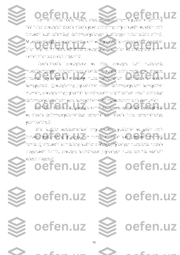 Uchinch   bobda  ikkita   masala   qisqa   muddatli   dinamik   yuklanishlarnining
ikki holati qovurg`ali elastik-plastik yassi qobiqning oniy o`suvchi va sekin ortib
boruvchi   kuch   ta’siridagi   deformatsiyalangan   kuchlangan   holati   tadqiq   qilindi.
Mustahkamlangan q ovurg`alarning soni va joylashish koordinatasini o`zgartirish
bilan bog`liq bir necha variantlar qovurg`asiz holat  bilan va qovurg`alar sonini
oshish bilan taqqoslab o`rganildi. 
Elastik-plastik   qovurg`asiz   va   bitta   qovurg`a   turli   nuqtalarda
mustahkamlangan  holatlarni  taqqoslashdan  qovurg`a qobiq markazi  va chegara
o`rtasida   joylashganda   markaziy   nuqta   tebranishlari   amplitudasini   keskin
kamayatiradi.   Qovurg aʻ ning   joylashtirish   orqali   deformatsiyalarni   kamaytirish
mumkin, qovurg`aning joylashish koordinatasini to`g`ri tanlash orqali  qobiq dagi
deformatsiyalanish larni yana kamaytirishni optimal variantini tanlash mumkin.  
Grafikdan ko`rinadiki, qovurg`a sonini oshishi esa egilishlarni kamaytiradi
va   plastik   deformatsiyalanishdagi   tebranishlarni   elastik   holat   tebranishlariga
yaqinlashtiradi. 
Ichki   kuchlar   xarakteristikasi   oniy   o`suvchi   yuklanish   va   sekin   ortib
boruvchi   yuklanish   qo`yilganda   ham   normal   zo`riqish   kuchi,   eguvchi   moment
hamda Q qirquvchi ko`ndalang kuchlar qovurg`a joylashgan nuqtalarda notekis
o`zgaruvchi   bo`lib,   qovurg`a   koordinatasi   joylashgan   nuqta   atrofida   sezilarli
sakrab o`zgaradi.
68 