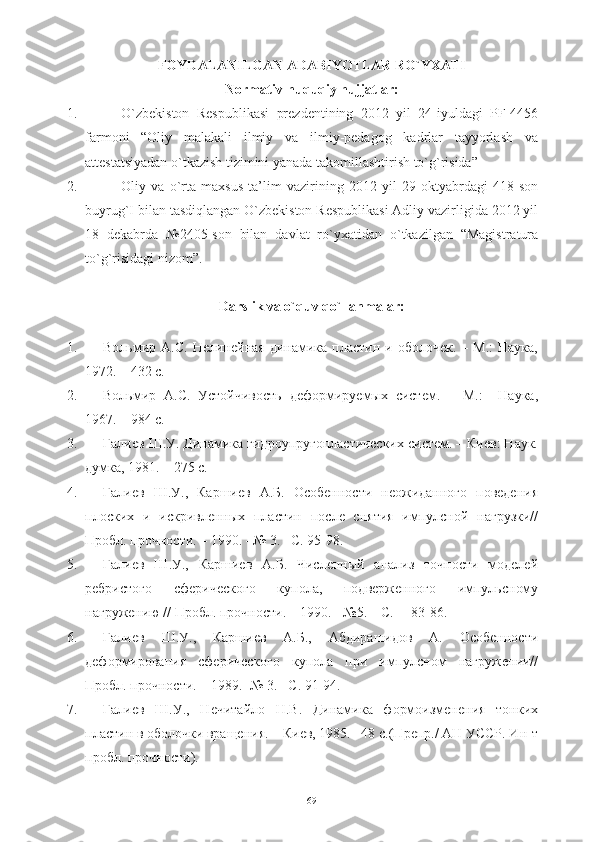 FOYDALANILGAN ADABIYOTLAR RO`YXATI
Normativ-huquqiy hujjatlar:
1. O`zbekiston   Respublikasi   prezdentining   2012   yil   24-iyuldagi   PF-4456
farmoni   “Oliy   malakali   ilmiy   va   ilmiy-pedagog   kadrlar   tayyorlash   va
attestatsiyadan o`tkazish tizimini yanada takomillashtirish to`g`risida”
2. Oliy   va   o`rta   maxsus   ta’lim   vazirining   2012   yil   29   oktyabrdagi   418-son
buyrug`I bilan tasdiqlangan O`zbekiston Respublikasi Adliy vazirligida 2012 yil
18   dekabrda   №2405-son   bilan   davlat   ro`yxatidan   o`tkazilgan   “Magistratura
to`g`risidagi nizom”.
Darslik va o`quv qo`llanmalar:
1. Вольмир  А.С.   Нелинейная  динамBа  пластин  и  оболочек.   –  М.:  Наука,
1972. – 432 с.
2. Вольмир   А.С.   Устойчивость   деформируемых   систем.   –   М.:     Наука,
1967. – 984 с.
3. Галиев Ш.У. ДинамBа гидроупругопластическO систем. – Киев: Наук.
думка, 1981. – 275 с. 
4. Галиев   Ш.У.,   Каршиев   А.Б.   Особенности   неожиданного   поведения
плоскO   и   искривленных   пластин   после   снятия   импулсной   нагрузки//
Пробл. прочности. – 1990. –№ 3. –С. 95-98.
5. Галиев   Ш.У.,   Каршиев   А.Б.   Численный   анализ   точности   моделей
ребристого   сферического   купола,   подверженного   импульсному
нагружению // Пробл. прочности. – 1990. - №5. – С.     83-86.
6. Галиев   Ш.У.,   Каршиев   А.Б.,   Абдирашидов   А.   Особенности
деформирования   сферического   купола   при   импулсном   нагружени//
Пробл. прочности. – 1989.- № 3. –С. 91-94.     
7. Галиев   Ш.У.,   Нечитайло   Н.В.   ДинамBа   формоизменения   тонкO
пластин в оболочки вращения. – Киев, 1985. –48 с.(Препр./ АН УССР. Ин-т
пробл. прочности).
69 