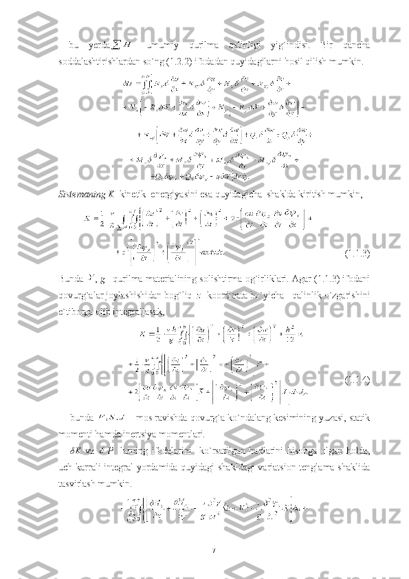   bu   yerda -   umumiy   qurilma   qalinligi   yig`indisi.   Bir   qancha
soddalashtirishlardan so`ng (1.2.2) ifodadan quyidagilarni hosil qilish mumkin.
Sistemaning K   kinetik  energiyasini esa quyidagicha  shaklda kiritish mumkin, 
                    
                                                  (1.1.3)
Bunda  ,  g  –qurilma materialining solishtirma og`irliklari. Agar (1.1.3) ifodani
qovurg`alar joylashishidan bog`liq   z   koordinata bo`yicha   qalinlik o`zgarishini
e`tiborga olib integrallasak,
  
               (1.1.4)
bunda   - mos ravishda qovurg`a ko`ndalang kesimining yuzasi, statik
momenti hamda inertsiya momentlari.
δ K   va   P     larning   ifodalarini     ko`rsatilgan   hadlarini   hisobga   olgan   holda,
uch karrali integral yordamida quyidagi shakldagi  variatsion tenglama shaklida
tasvirlash mumkin.
7 