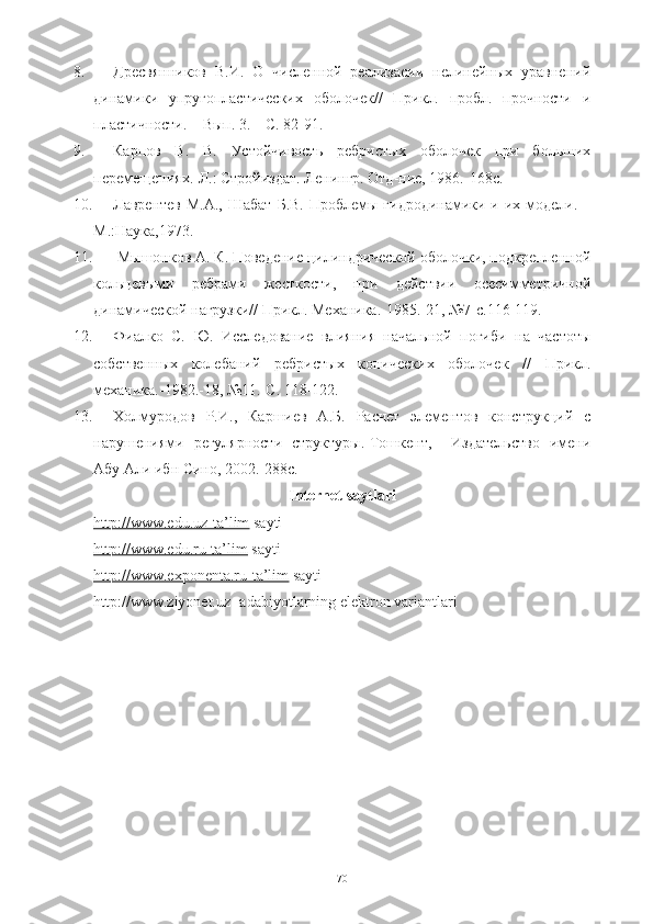 8. ДресвяннBов   В.И.   О   численной   реализаси   нелинейных   уравнений
динамBи   упругопластическO   оболочек//   ПрBл.   пробл.   прочности   и
пластичности. – Вып. 3. – С. 82-91.
9. Карпов   В.   В.   Устойчивость   ребристых   оболочек   при   большO
перемещениях.-Л.: Стройиздат. Ленингр. Отд-ние, 1986.-168с.
10. Лаврентев М.А.,  Шабат  Б.В.  Проблемы гидродинамBи и O модели. –
М.:Наука,1973.
11.   M ышонков А. К. Поведение цилиндрической оболочки, подкрепленной
кольцевыми   ребрами   жесткости,   при   действи   осесимметричной
динамической нагрузки// ПрBл. МеханBа.-1985.-21, №7-с.116-119.
12. Фиалко   С.   Ю.   Исследование   влияния   начальной   погиби   на   частоты
собственных   колебаний   ребристых   коническO   оболочек   //   ПрBл.
механBа.-1982.-18, №11.-С. 118-122. 
13. Холмуродов   Р.И.,   Каршиев   А.Б.   Расчет   элементов   конструкций   с
нарушениями   регулярности   структуры.-Тошкент,     Издательство   имени
Абу Али ибн Сино, 2002.-288с.
Internet saytlari
http://www.edu.uz-ta’lim  sayti
http://www.edu.ru-ta’lim  sayti
http://www.exponenta.ru-ta’lim  sayti
http://www.ziyonet.uz- adabiyotlarning elektron variantlari
 
70 