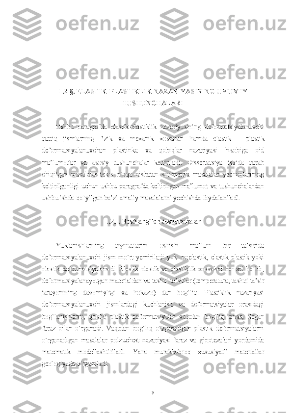 1.2-§. ELASTIK- PLASTIKLIK NAZARIYASINING UMUMIY
TUSHUNCHALARI
Ushbu   paragrafda   elastik-plastiklik   nazariyasining   deformatsiyalanuvchi
qattiq   jismlarning   fizik   va   mexanik   xossalari   hamda   e lastik   –   plastik
deformatsiyalanuvchan   plastinka   va   qobiqlar   nazariyasi   hisobiga   oid
ma’lumotlar   va   asosiy   tushunchalar   keltiriladi.   Dissertatsiya   ishida   qarab
chiqilgan   masalalar   tekis   o`qqa   nisbatan   simmetrik   masalalar   yechimlarining
keltirilganligi uchun ushbu paragrafda keltirilgan ma’lumot va tushunchalardan
ushbu ishda qo`yilgan ba’zi amaliy masalalarni yechishda foydalaniladi.
1.2.1. Boshlang`ich tushunchalar
Yuklanishlarning   qiymatlarini   oshishi   ma’lum   bir   ta’sirida
deformatsiyalanuvchi   jism   mo`rt   yemiriladi   yoki   noelastik,   elastik-plastik   yoki
plastik  deformatsiyalanadi.  Elastik-plastik  va plastiklik  xossalari  har   xil   bo`lib,
deformatsiyalanayotgan materialdan va tashqi ta’sirlar (temperatura, tashqi ta’sir
jarayonining   davomiyligi   va   hokazo)   dan   bog`liq.   Plastiklik   nazariyasi
deformatsiyalanuvchi   jismlardagi   kuchlanish   va   deformatsiyalar   orasidagi
bog`lanishlarni,   qoldiq   plastik   deformatsiyalar   vaqtdan   bog`liq   emas,   degan
faraz   bilan   o`rganadi.   Vaqtdan   bog`liq   o`zgaradigan   plastik   deformatsiyalarni
o`rganadigan   masalalar   polzuchest   nazariyasi   faraz   va   gipotezalari   yordamida
matematik   modellashtiriladi.   Yana   murakkabroq   xususiyatli   materiallar
geologiyada o`rganiladi. 
9 