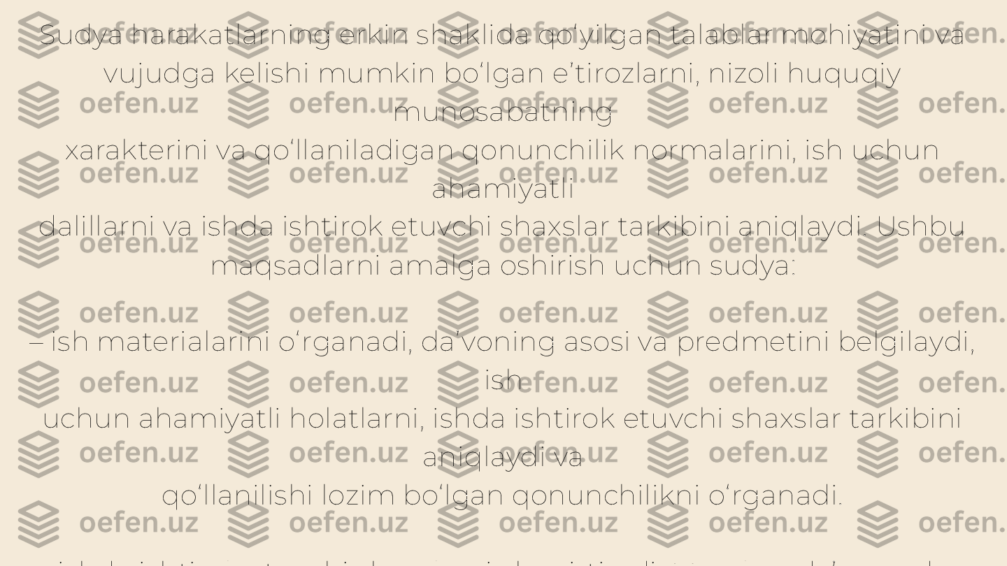 Sudya harakatlarning erkin shaklida qo‘ yilgan talablar mohiyatini va 
vujudga kelishi mumkin bo‘lgan e’tirozlarni, nizoli huquqiy 
munosabatning
xarakterini va qo‘llaniladigan qonunchilik normalarini, ish uchun 
ahamiyatli
dalillarni va ishda ishtirok etuvchi shaxslar tarkibini aniqlaydi. Ushbu
maqsadlarni amalga oshirish uchun sudya:
–  ish materialarini o‘ rganadi, da’voning asosi va predmetini belgilaydi, 
ish
uchun ahamiyatli holatlarni, ishda ishtirok etuvchi shaxslar tarkibini 
aniqlaydi va
qo‘llanilishi lozim bo‘lgan qonunchilikni o‘ rganadi.
–  ishda ishtirok etuvchi shaxslarni chaqirtiradi. Masalan, da’vogardan 
da’vo
talablarining mohiyatini tushuntirish, noaniqlik mavjud bo‘lgan da’vo 
talablarini
Aniqlashtirish va javobgar tomonidan qilinishi mumkin bo‘lgan 
e’tirozlar
bo‘ yicha tushuntirishlar olishi mumkin. Javobgardan esa uni 
e’tirozlarining
mohiyatini va uni asoslovchi dalillarni taqdim etishni taklif etadi 