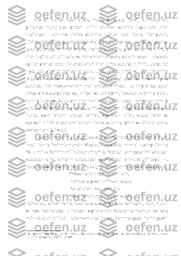     Tarix   sahifalariga   nazar   solsak,   madad   va   sadaqa   berish,   ko’maklashish,
yordamga   muhtojlarga   yordam   qo’lini   cho’zish   xalqimiz   hayot   tarzi   bilan
bog’langan.   I.Jabborov   o’zbek   xalqining   turmush   tarzi   haqida   fikr   yuritib,
O’zbeklarning ijtimoiy turmushidagi eng qadimgi o’ziga xos udumlaridan yoshiga
qarab   guruhlarga   bo’linish-bolalik,   o’spirinlik,   balog’at   yoshi   va   qarilik   bo’lib,   u
bilan bog’liq turli urf-odatlar va marosimlar hozirgacha saqlanib kelgan.  Erkaklaru
ayollar   yoshiga   qarab   o’z   tengdoshlari   bilan   to’rtta   guruhga   bo’linib,   ularga   har
joyda   har   xil   nom   berilgan   (   qator,   ulfat,   tenqur,   jo’ra)   va   ular   o’zlarining
tengqurlari   davrasini   tashkil   qilganlar.   Bir   yoshdagi   guruhdan   ikkinchi   yosh
guruhiga o’tish maxsus marosim orqali amalga oshirilgan. Har bir yoshdagi guruh
o’ziga   xos   xususiyatlarga   ega   bo’lgan   va   ular   kiyimi,   bezaklari,   sochning   shakli,
ijtimoiy burchi va xulq-atvori bilan ham bir oz ajralib turgan. Darhaqiqat ijtimoiy
tabaqalanish darjasi borligi uchun, ko’mak berish ham o’ziga xos tarzda kechgan.
Bunda,   savob   ishlarini   amalga   oshirish,   xayr-ehson   qilish,   sadaqa   berish   va
saxovatli   bo’lish   singari   amallar   ham   o’zbek   xalqining   iymon   va   e’tiqodi   tarzida
kechganligini ko’rsatadi. 
              Buni   islom   dinining     muqaddas   sanalgan   manbalari   biri   hadislar     to’plam
orqali  ham ko’rishimiz mumkin. Masalan, bu xususida Imom al-Buxoriy o’zining
“Al-Jomi’ as-Sahih” nomli hadislar to’plamida “Ketidan ozor ergashtirib keladigan
sadaqadan   ko’ra,   ko’ngilni   ko’taradigan   va   mag’firatli   so’z   afzaldir”   deydi 1
  Bu
haqda A.Navoiy o’zining “Arabin hadis.Qirq hadis sharhi” asarida shunday yozadi:
“YAxshi so’z birla hojat ahlin so’r,
   Bermasang yaxshi to’’madin sadaqa
 Ne uchunkim rasul qavli bila:
YAxshi so’z bordur o’ylakim sadaqa.
Darhaqiqat,   ko’pchilikning   nazarida   sadaqa   go’yo   faqat   kambag’al,   faqir,   muhtoj
va   beva   bechoralarga     qilinadigan   xayr-ehsondir.   Sadaqaning   mazmuni   esa   keng
ma’noda talqin qilinadi. Hadis mazmuniga binoan, kishining aytgan har bir yaxshi
1
  Ал-Бухорий Абу Абдуллоҳ ибн Исмоил. Ҳадис:7 китоб, 1-К Ал-Жомиъ ас-Саҳиҳ арабчадан З.Исмоил тарж 
Тошенгт: Қомуслар,1992 йил.Б-386 