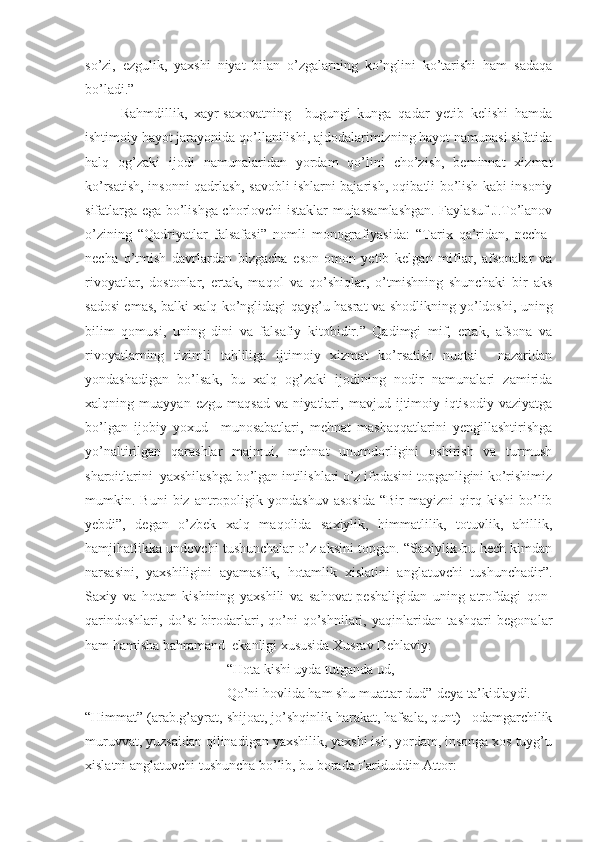 so’zi,   ezgulik,   yaxshi   niyat   bilan   o’zgalarning   ko’nglini   ko’tarishi   ham   sadaqa
bo’ladi.”
Rahmdillik,   xayr-saxovatning     bugungi   kunga   qadar   yetib   kelishi   hamda
ishtimoiy hayot jarayonida qo’llanilishi, ajdodalarimizning hayot namunasi sifatida
halq   og’zaki   ijodi   namunalaridan   yordam   qo’lini   cho’zish,   beminnat   xizmat
ko’rsatish, insonni qadrlash, savobli ishlarni bajarish, oqibatli bo’lish kabi insoniy
sifatlarga ega bo’lishga chorlovchi istaklar mujassamlashgan. Faylasuf J.To’lanov
o’zining   “Qadriyatlar   falsafasi”   nomli   monografiyasida:   “Tarix   qa’ridan,   necha-
necha   o’tmish   davrlardan   bizgacha   eson-omon   yetib   kelgan   miflar,   afsonalar   va
rivoyatlar,   dostonlar,   ertak,   maqol   va   qo’shiqlar,   o’tmishning   shunchaki   bir   aks
sadosi emas, balki xalq ko’nglidagi qayg’u-hasrat va shodlikning yo’ldoshi, uning
bilim   qomusi,   uning   dini   va   falsafiy   kitobidir.”   Qadimgi   mif,   ertak,   afsona   va
rivoyatlarning   tizimli   tahliliga   ijtimoiy   xizmat   ko’rsatish   nuqtai     nazaridan
yondashadigan   bo’lsak,   bu   xalq   og’zaki   ijodining   nodir   namunalari   zamirida
xalqning   muayyan   ezgu   maqsad   va   niyatlari,   mavjud   ijtimoiy-iqtisodiy   vaziyatga
bo’lgan   ijobiy   yoxud     munosabatlari,   mehnat   mashaqqatlarini   yengillashtirishga
yo’naltirilgan   qarashlar   majmui,   mehnat   unumdorligini   oshirish   va   turmush
sharoitlarini  yaxshilashga bo’lgan intilishlari o’z ifodasini topganligini ko’rishimiz
mumkin.  Buni   biz  antropoligik  yondashuv   asosida   “Bir   mayizni   qirq  kishi   bo’lib
yebdi”,   degan   o’zbek   xalq   maqolida   saxiylik,   himmatlilik,   totuvlik,   ahillik,
hamjihatlikka undovchi tushunchalar o’z aksini topgan. “Saxiylik-bu hech kimdan
narsasini,   yaxshiligini   ayamaslik,   hotamlik   xislatini   anglatuvchi   tushunchadir”.
Saxiy   va   hotam   kishining   yaxshili   va   sahovat-peshaligidan   uning   atrofdagi   qon-
qarindoshlari,   do’st-birodarlari,   qo’ni-qo’shnilari,   yaqinlaridan   tashqari   begonalar
ham hamisha bahramand  ekanligi xususida Xusrav Dehlaviy: 
“Hota kishi uyda tutganda ud,
Qo’ni hovlida ham shu muattar dud”-deya ta’kidlaydi.
“Himmat” (arab.g’ayrat, shijoat, jo’shqinlik harakat, hafsala, qunt) –odamgarchilik
muruvvat, yuzsaidan qilinadigan yaxshilik, yaxshi ish, yordam, insonga xos tuyg’u
xislatni anglatuvchi tushuncha bo’lib, bu borada Fariduddin Attor: 