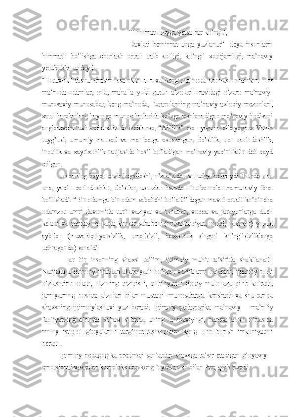 “Himmati oliyga yetsa har ko’ngul,
Davlati   beminnat   unga   yuzlanur”-   deya   insonlarni
himmatli   bo’lishga   chorlash   orqali   qalb   sofligi,   ko’ngil   xotirjamligi,   ma’naviy
yetuklikka undaydi.
“Totuvlik”   tushunchasini   esa   ikki:   tor   va   keng   ma’noda   izohlash   mumkin.   Tor
ma’noda   odamlar,   oila,   mahalla   yoki   guruh   a’zolari   orasidagi   o’zaro   ma’naviy-
murosaviy  munosabat,  keng ma’noda,  fuqarolarning ma’naviy-axloqiy mezonlari,
xatti-harakatlari, hayotga munosabatlarida ko’zga tashlanadigan ma’naviy hodisani
anglatuvchi tushuncha sifatida izohlansa, “Ahillik” esa –yagona oila,yagona Vatan
tuyg’usi,   umumiy   maqsad   va   manfaatga   asoslangan,   do’stlik,   qon-qarindoshlik,
inoqlik   va   xayrixohlik   natijasida   hosil   bo’ladigan   ma’naviy   yaqinlikdir   deb   qayd
etilgan. 
Insonning hayot tarzini egallashi, o’z-o’zidan vujudga kelmaydi. Bunda ota-
ona,   yaqin   qarindoshlar,   do’stlar,   ustozlar   hamda   piru-barnolar   namunaviy   ibrat
bo’lishadi. “Bir odamga bir odam sababchi bo’ladi” degan mavol orqali ko’pincha
odamzot   umri   davomida   turli   vaziyat   va   holatlar,   voqea   va   jarayonlarga   duch
keladi va bunday   holatda kimdir sababchi (muvafaqqiyat, omad, baxt v.h) yoxud
aybdor   (muvafaqqiyatsizlik,   omadsizli,   baxtsizlik   singari   ko’ngilsizliklarga
uchraganda) sanaldi. 
  Har   bir   insonning   shaxsi   ta’lim,   ijtimoiy   muhit   ta’sirida   shakllanadi.
Natijada u ijtimoiy jihatdan ahamiyatli bo’lgan vazifalarni bajaradi, ijtimoiy rolni
o’zlashtirib   oladi,   o’zining   qiziqishi,   qobiliyatini   ijodiy   mulohaza   qilib   ko’radi,
jamiyatning   boshqa   a’zolari   bilan   mustaqil   munosabatga   kirishadi   va   shu   tariqa
shaxsning   ijtimoiylashuvi   yuz   beradi.   Ijtimoiy   pedagogika   ma’naviy   –   ma’rifiy
faoliyatning   alohida   sohasi   sifatida   uning   ommaviyligi,   barcha   aholi   o’rtasida
milliy   istiqlol   g’oyalarini   targ’ibot-tashviqotini   keng   olib   borish   imkoniyatini
beradi.
Ijtimoiy   pedagogika   predmeti   san’atdan   shaxsga   ta’sir   etadigan   g’oyaviy   –
emotsional vositalar kompleksidan keng foydalanish bilan farq qilib turadi. 