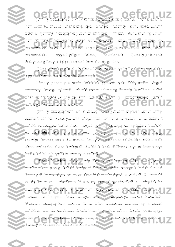 Ijtimoiy pedagogika O`zbekistonda ham, dunyodagi boshqa   mamlakatlarda
ham   uzoq   va   chuqur     an'analarga   ega.     Shunga     qaramay     sobiq   sovet   tuzumi
davrida    ijtimoiy   pedagogika  yutuqlari  e'tiborga olinmadi.   Mana  shuning uchun
ham   ijtimoiy     pedagogika   yangi   soha   sifatida     faqat   ijtimoiy-   pedagogik
mutaxassislar   davlat   va     jamoat   organlari     boshqarmalarinigina   emas,   balki
mutaxassislar     tayyorlaydigan   tizimni,     shuningdek     ijtimoiy-pedagogik
faoliyatning ilmiy-tadqiqot bazasini  ham o`z ichiga oladi. 
      Ijtimoiy  pedagogikani  rivojlantirish va mazkur  yo`nalishda  mutaxassislar
tayyorlash  muhim ahamiyat kasb etmoqda.  
      Ijtimoiy   pedagogika yaqin   kelajakda qqituvchi yoki  tibbiy xodim   singari
ommaviy     kasbga   aylanadi,     chunki   ayrim   odamning   ijtimoiy   kasalligini   oldini
olish   va   ma'naviy-axloqiy   og`ishini   davolash   «ijtimoiy     epidemiya»ga     qarshi
kurashga  nisbatan ancha  osondir. 
Ijtimoiy   pedagogikani   fan   sifatidagi   xususiyatlarini   anglash   uchun   uning
tadqiqot   ob’ekti   xususiyatlarini   o’rganmoq   lozim.   SHu   sabab   fanda   tadqiqot
ob’ekti va predmeti tushunchasi  mavjud. Ijtimoiy pedagogikaning tadqiqot ob’ekti
va   predmetini   tahlil   qilishdan   avval   ijtimoiy   pedagogika   terminining   o’ziga
ahamiyat bermoq kerak. Bu termin ijtimoiy va pedagogika so’zlaridan tashkil topib
ularni   ma’nosini   o’zida   jamlayadi.   Bu   birlik   fanda   differen s atsiya   va   integratsiya
h odisalari bilan birgalikda  namoyon bo’ladi.
    YAngi   bilimlarni   o’sishi   ilmiy  fikrlarni   real   hayotga  tatbiq   etilishi,   yangi
mualimmlarni   yuzaga   kelishi   jamiyatni   ilmga   ehtiyojini   yuzaga   keltirish   darajasi
fanning differensatsiyasi  va maxsuslashtirish  tendensiyasi    kuzatiladi. CHunonchi
asosiy   fan   mustaqil   rivojlanuvchi   xususiy   tarmoqlarga   ajratiladi.   SHuningdek   bir
qator muammolarni hal qilishda to’plam nuqtai nazardan bir ob’ektni o’rganuvchi
mustaqil   fan   birligini   o’zida   namoyon   qiluvchi   integratsiya   hodisasi   kuzatiladi.
Masalan:   pedagogikani   boshqa   fanlar   bilan   aloqasida   tadqiqotning   mustaqil
ob’ektlari   alohida   kuzatiladi:   falsafa   bilan   birgalikda   ta’lim   falsafa     psixologiya
bilan   o’zaro   munosabatda   psixolo-pedagogika,   siyosatshunoslik   bilan   birlikda..
Bunday misollarni ko’plab keltirish mumkin. 