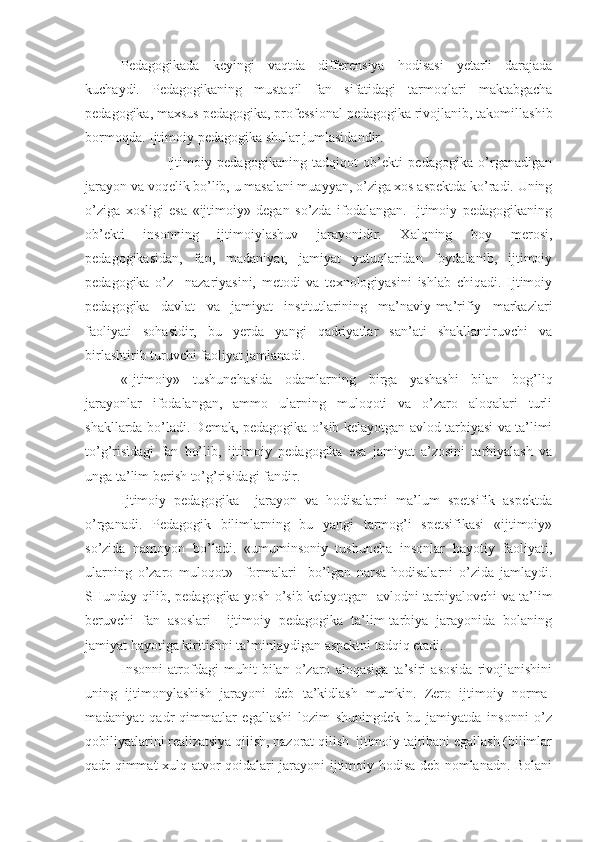 Pedagogikada   keyingi   vaqtda   differensiya   hodisasi   yetarli   darajada
kuchaydi.   Pedagogikaning   mustaqil   fan   sifatidagi   tarmoqlari   maktabgacha
pedagogika, maxsus pedagogika, professional pedagogika rivojlanib, takomillashib
bormoqda. Ijtimoiy pedagogika shular jumlasidandir.
                              Ijtimoiy   pedagogikaning   tadqiqot   ob’ekti   pedagogika   o’rganadigan
jarayon va voqelik bo’lib, u masalani muayyan, o’ziga xos aspektda ko’radi. Uning
o’ziga   xosligi   esa   «ijtimoiy»   degan   so’zda   ifodalangan.   Ijtimoiy   pedagogikaning
ob’ekti   insonning   ijtimoiylashuv   jarayonidir.   Xalqning   boy   merosi,
pedagogikasidan,   fan,   madaniyat,   jamiyat   yutuqlaridan   foydalanib,   ijtimoiy
pedagogika   o’z     nazariyasini,   metodi   va   texnologiyasini   ishlab   chiqadi.   Ijtimoiy
pedagogika   davlat   va   jamiyat   institutlarining   ma’naviy-ma’rifiy   markazlari
faoliyati   sohasidir,   bu   yerda   yangi   qadriyatlar   san’ati   shakllantiruvchi   va
birlashtirib turuvchi faoliyat jamlanadi.
«Ijtimoiy»   tushunchasida   odamlarning   birga   yashashi   bilan   bog’liq
jarayonlar   ifodalangan,   ammo   ularning   muloqoti   va   o’zaro   aloqalari   turli
shakllarda bo’ladi. Demak, pedagogika o’sib kelayotgan avlod tarbiyasi va ta’limi
to’g’risidagi   fan   bo’lib,   ijtimoiy   pedagogika   esa   jamiyat   a’zosini   tarbiyalash   va
unga ta’lim berish to’g’risidagi fandir.
Ijtimoiy   pedagogika     jarayon   va   hodisalarni   ma’lum   spetsifik   aspektda
o’rganadi.   Pedagogik   bilimlarning   bu   yangi   tarmog’i   spetsifikasi   «ijtimoiy»
so’zida   namoyon   bo’ladi.   «umuminsoniy   tushuncha   insonlar   hayotiy   faoliyati,
ularning   o’zaro   muloqot»     formalari     bo’lgan   narsa-hodisalarni   o’zida   jamlaydi.
SHunday qilib, pedagogika yosh o’sib kelayotgan   avlodni tarbiyalovchi va ta’lim
beruvchi   fan   asoslari     ijtimoiy   pedagogika   ta’lim-tarbiya   jarayonida   bolaning
jamiyat hayotiga kiritishni ta’minlaydigan aspektni tadqiq etadi. 
Insonni   atrofdagi   muhit   bilan   o’zaro   aloqasiga   ta’siri   asosida   rivojlanishini
uning   ijtimonylashish   jarayoni   deb   ta’kidlash   mumkin.   Zero   ijtimoiy   norma-
madaniyat   qadr-qimmatlar   egallashi   lozim   shuningdek   bu   jamiyatda   insonni   o’z
qobiliyatlarini realizatsiya qilish, nazorat qilish  ijtimoiy tajribani egallash (bilimlar
qadr-qimmat xulq-atvor qoidalari jarayoni ijtimoiy hodisa deb nomlanadn. Bolani 