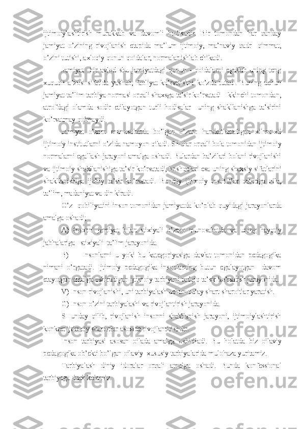 ijtimoiylashtirish   murakkab   va   davomli   hodisadir.   Bir   tomondan   har   qanday
jamiyat   o’zining   rivojlanish   etapida   ma’lum   ijtimoiy,   ma’naviy   qadr-   qimmat,
o’zini tutishi, axloqiy qonun-qoidalar, normalar ishlab chikadi.
Jamiyat     bir   avlod   shu   jamiyatdagi   qonun   -   qoidalarni   egallab   uning   teng
xuquqli   a’zosi   sifatida   yashab,   faoliyat   ko’rsatishni   ko’zda   tutadi.   Buning   uchun
jamiyat ta’lim-tarbiya normasi orqali shaxsga ta’sir ko’rsatadi  Ikkinchi tomondan,
atrofdagi   olamda   sodir   etilayotgan   turli   hodisalar     uning   shakllanishga   ta’sirini
ko’rsatmay qolmaydi.
Jamiyat   o’zaro   munosabatda   bo’lgan   o’zaro   harakatlanadigan   xilma-xil
ijtimoiy institutlarni o’zida namoyon qiladi.  SHular or q ali bola tomonidan ijtimoiy
normalarni egallash jarayoni amalga oshadi. Bulardan ba’zilari bolani rivojlanishi
va ijtimoiy shakllanishiga ta’sir k o’ rsatadi, boshqalari esa uning shaxsiy sifatlarini
shakllanishiga   ijobiy   ta’sir   k o’ rsatadi.   Bunday   ijtimoiy   in st itutlar   qatoriga   oila,
ta’lim, madaniyat va din kiradi.
O’z    q obiliyatini  inson tomonidan jamiyatda k o’ plab   q uy i dagi jarayonlarda
amalga oshadi;
A)   Insonni   jamiyat   bilan   st ixiyali   o’zaro   munosabatda   va   uning   h ayotiy
jab h alariga   stixiyali  ta’lim jarayonida.
B)         Insonlarni   u   yoki   bu   kategoriyasiga   davlat   tomonidan   pedagogika
nimani   o’ rgatadi .   Ijtimoiy   pedagogika   insonlarning   butun   egalayotgan     davom
etayotgan amalga oshiradigan ijtimoiy tarbiyani tad q i q  ta’sir k o’ rsatish jarayonida.
V) Inson rivojlanishi, uni tarbiyalash uchun  q ulay shart - sharoitlar yaratish.
G) Inson o’zini tarbiyalashi va rivojlantirish jarayonida.
SHunday   q ilib,   rivojlanish   insonni   shakllanish   jarayoni,   ijtimoiylashtirish
konkret ijtimoi y  sharoitlar asosida rivojlantirishdir.
Inson   tarbiyasi   asosan   oilada   amalga   oshiriladi.   Bu   h olatda   biz   oilaviy
pedagogika ob’ekti bo’lgan oilaviy  xususiy tarbiyalarida mulo ha za yuritamiz.
Tarbiyalash   diniy   idoralar   or q ali   amalga   oshadi.   Bunda   konfessional
tarbiyaga duch kelamiz. 