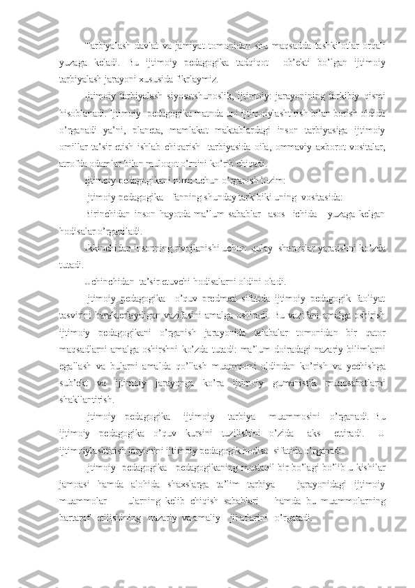 Tarbiyalash   davlat   va   jamiyat   tomonidan   shu   ma q sadda   tashkilotlar   or q ali
yuzaga   keladi.   Bu   ijtimoiy   pedagogika   tad q i q ot     ob’ekti   bo’lgan   ijtimoiy
tarbiyalash jarayoni xususida fikrlaymiz.
Ijtimoiy   tarbiyalash   siyosatshunoslik,   ijtimoiy:   jarayonining   tarkibiy   q ismi
h isoblanadi. Ijtimoiy  pedagogika matnda uni ijtimoiylashtirish bilan borish oldida
o’ rganadi   ya’ni,   planeta,   mamlakat   maktablardagi   inson   tarbiyasiga   ijtimoiy
omillar   ta’sir   etish   ishlab   chi q arish     tarbiyasida   oila,   ommaviy   axborot   vositalar,
atrofda odamlar bilan mulo q ot  o’ rnini k o’ rib chi q adi.
Ijtimoiy pedagogikani nima uchun  o’ rganish lozim :
Ijtimoiy pedagogika  - fanning shunday tarkibiki uning  vositasida:
Birinchidan   inson   h ayotda   ma’lum   sabablar     asos     ichida       yuzaga   kelgan
h odis a lar  o’ rganiladi.
Ikkinchidan  insonning rivojlanishi uchun  q u lay  sharoitlar yaratishni k o’ zda
tutadi.
Uchinchidan   ta’sir etuvchi  h odisalarni oldini oladi.
Ijtimoiy   pedagogika     o’q uv   predmeti   sifatida   ijtimoiy   pedagogik   faoliyat
tasvirini   h arakterlaydigan vazifasini amalga oshiradi. Bu vazifani amalga oshirish
ijtimoiy   pedagogikani   o’ rganish   jarayonida   talabalar   tomonidan   bir   qator
ma q sadlarni   amalga   oshirshni   ko’zda   tutadi:   ma’lum   doiradagi   nazariy   bilimlarni
egallash   va   bularni   amalda   qo’ llash   muammoni   oldindan   k o’ rish   va   yechishga
sub’ekt   va   ijtimoiy   jarayonga   k o’ ra   ijtimoiy   gumani s tik   munosabatlarni
shakllantirish.
Ijtimoiy     pedagogika       ijtimoiy       tarbiya       muammosini     o’ rganadi.   Bu
ijtimoiy     pe d agogika     o’q uv     kursini     tuzilishini     o’zida       aks       ettiradi.       U
ijtimoiylashtirish jaryonini ijtimo iy  pedagogik  h odisa  sifatida  o’ rgan adi.
Ijtimoiy   pedagogika     pedagogikaning mustaqil bir bo’lagi bo’lib u kishilar
jamoasi   hamda   alohida   shaxslarga   ta’lim   tarbiya       jarayonidagi   ijtimoiy
muammolar         ularning   kelib   chiqish   sabablari       hamda   bu   muammolarning
bartaraf   etilishining   nazariy  va amaliy    jihatlarini   o’rgatadi. 