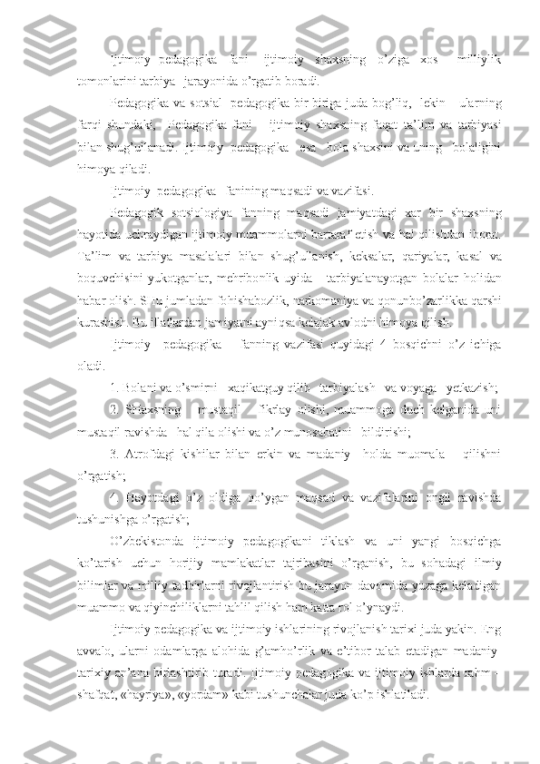 Ijtimoiy  pedagogika   fani      ijtimoiy   shaxsning   o’ziga   xos     milliylik
tomonlarini tarbiya   jarayonida o’rgatib boradi.
Pedagogika va sotsial    pedagogika bir-biriga juda bog’liq,   lekin     ular ning
farqi   shundaki,     Pedagogika   fani       ijtimoiy   shaxsning   faqat   ta’ lim   va   tarbiyasi
bilan shug’ullanadi. Ijtimoiy  pedagogika     esa   bola shaxsini va uning   bolaligini
himoya qiladi.
Ijtimoiy  pedagogika    fanining ma q sadi va vazifasi.
Pedagogik   sotsiologiya   fan n ing   ma q sadi   jamiyatdagi   xar   bir   shaxsning
h ayotida uchraydigan ijtimoiy muammolarni bartaraf etish va   h al qilishdan iborat.
Ta’lim   va   tarbiya   masalalari   bilan   shu g’ ullanish,   keksalar,   q ari ya lar ,   kasal   va
boquvchisini   yukotganlar,   me h ribo n lik   uyida       tarbiyalanayotgan   bolalar   h olidan
h abar olish. SHu jumladan fo h ishabozlik,  n arkomaniya va  q onunbo’zarlikka  q arshi
kurashish. Bu illatlardan jamiyatni ayni q sa kelajak avlodni  h imoya  qilish.
Ijtimoiy     pedagogika       fanning   vazi fasi   quyidagi   4   bosqichni   o’z   ichiga
oladi.
1. Bolani va o’smirni   xaqikatguy qilib   tarbiyalash   va voyaga   yetkazish;
2.   SHaxsning       mustaqil       fikrlay   olishi,   muammoga   duch   kelganida   uni
mustaqil ravishda   hal qila olishi va o’z munosabatini   bildirishi; 
3.   Atrofdagi   kishilar   bilan   erkin   va   madaniy     holda   muomala       qilishni
o’rgatish;
4.   Hayotdagi   o’z   oldiga   qo’ygan   maqsad   va   vazifalarini   ongli   ravishda
tushunishga o’rgatish;
O’zbekistonda   ijtimoiy   pedagogikani   tiklash   va   uni   yangi   bosqichga
ko’tarish   uchun   horijiy   mamlakatlar   tajribasini   o’rganish,   bu   sohadagi   ilmiy
bilimlar va milliy tadbirlarni rivojlantirish bu jarayon davomida yuzaga keladigan
muammo va qiyinchiliklarni tahlil qilish ham katta rol o’ynaydi.
Ijtimoiy pedagogika va ijtimoiy ishlarining rivojlanish tarixi juda yakin. Eng
avvalo,   ularni   odamlarga   alohida   g’amho’rlik   va   e’tibor   talab   etadigan   madaniy-
tarixiy an’ana birlashtirib turadi. Ijtimoiy pedagogika va ijtimoiy ishlarda rahm  –
shafqat, «hayriya», «yordam» kabi tushunchalar juda ko’p ishlatiladi. 