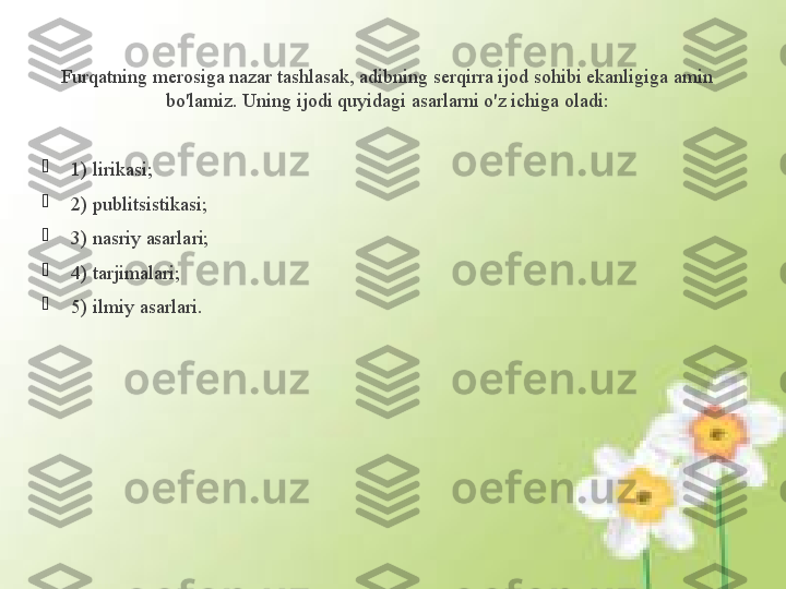 Furqatning merosiga nazar tashlasak, adibning serqirra ijod sohibi ekanligiga amin 
bo'lamiz. Uning ijodi quyidagi asarlarni o'z ichiga oladi:

1) lirikasi; 

2) publitsistikasi;

3) nasriy asarlari; 

4) tarjimalari; 

5) ilmiy asarlari.              