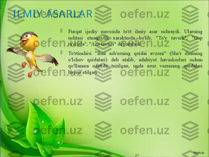 ILMIY  ASARLA R

Furqat  ijodiy  merosida  to'rt  ilmiy  asar  uchraydi.  Ularning 
uchtasi  etnografik  xarakterda  bo'lib,  "To'y  tavsifi",  "Gap 
ta'rifida", "Aza tavsifi" deb ataladi. 

To'rtinchisi  "Ilmi  ash'orning  qoidai  avzoni"  (She'r  ilmining 
o'lchov  qoidalari)  deb  atalib,  adabiyot  havaskorlari  uchun 
qo'llanma  sifatida  tuzilgan,  unda  aruz  vaznining  qoidalari 
bayon etilgan.              