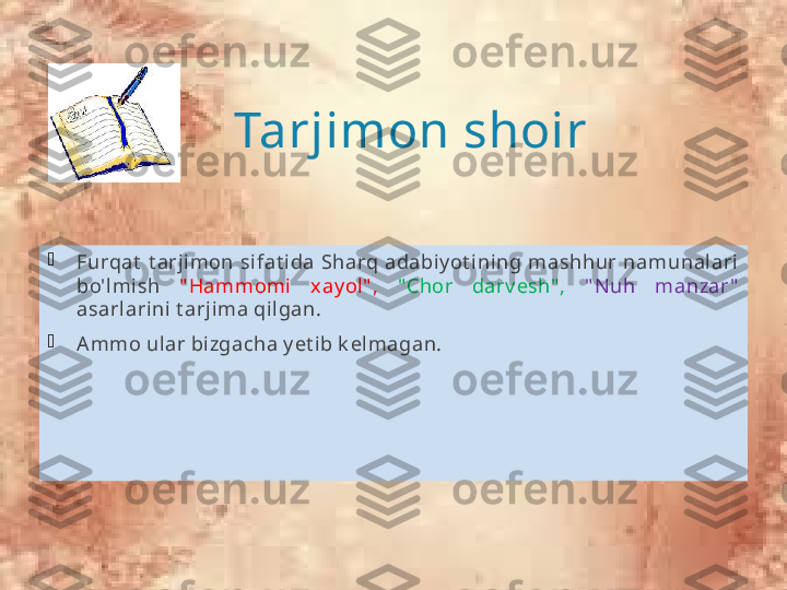 Tarjimon shoir

Furqat   t arj imon  sifat ida  Sharq  adabiy ot ining  mashhur  namunal ari  
bo'lmish  " Hammomi  x ay ol" ,   " Chor  darv esh" ,  " N uh  manzar "  
asarlarini t arjima qilgan. 

A mmo ular bizgacha y et i b k elmagan.              