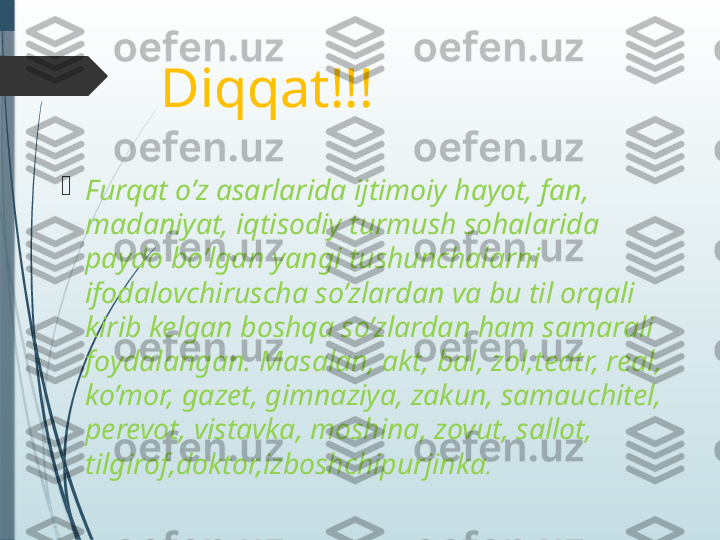 Diqqat!!!

Furqat o’z asarlarida ijtimoiy hayot, fan, 
madaniyat, iqtisodiy turmush sohalarida 
paydo bo’lgan yangi tushunchalarni 
ifodalovchiruscha so’zlardan va bu til orqali 
kirib kelgan boshqa so’zlardan ham samarali 
foydalangan. Masalan, akt, bal, zol,teatr, real, 
ko’mor, gazet, gimnaziya, zakun, samauchitel, 
perevot, vistavka, moshina, zovut, sallot, 
tilgirof,doktor,izboshchipurjinka .               