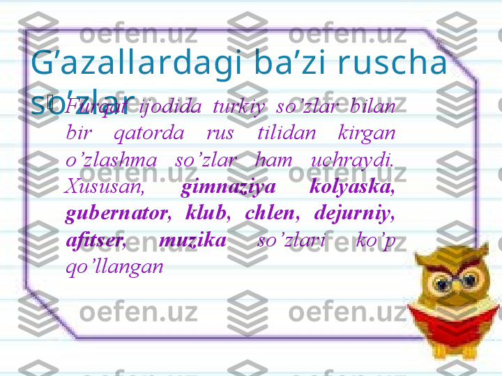 G’azallardagi ba’zi ruscha 
so’zlar 
Furqat  ijodida  turkiy  so’zlar  bilan 
bir  qatorda  rus  tilidan  kirgan 
o’zlashma  so’zlar  ham  uchraydi. 
Xususan,  gimnaziya   kolyaska, 
gubernator,  klub,  chlen,  dejurniy, 
afitser,  muzika  so’zlari  ko’p 
qo’llangan              