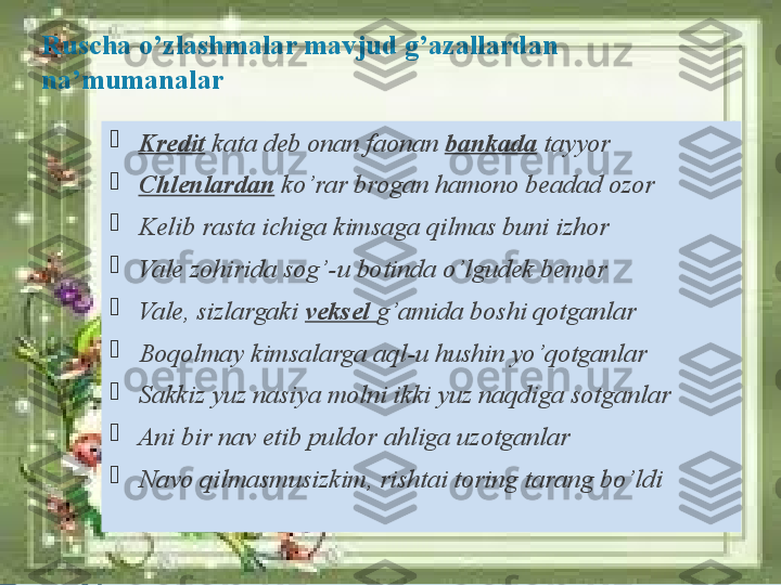 Ruscha o’zlashmalar mavjud g’azallardan 
na’mumanalar

Kredit  kata deb onan faonan  bankada   tayyor

Chlenlardan  ko’rar brogan hamono beadad ozor

Kelib rasta ichiga kimsaga qilmas buni izhor 

Vale zohirida sog’-u botinda o’lgudek bemor

Vale, sizlargaki  veksel  g’amida boshi qotganlar

Boqolmay kimsalarga aql-u hushin yo’qotganlar 

Sakkiz yuz nasiya molni ikki yuz naqdiga sotganlar 

Ani bir nav etib puldor ahliga uzotganlar

Navo qilmasmusizkim, rishtai toring tarang bo’ldi              