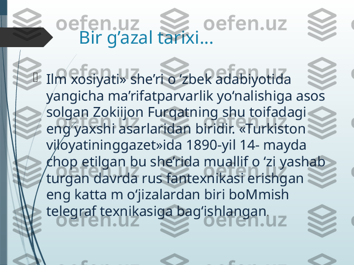 Bir g’azal tarixi…

Ilm xosiyati» she’ri o ‘zbek adabiyotida 
yangicha ma’rifatparvarlik yo‘nalishiga asos 
solgan Zokiijon Furqatning shu toifadagi 
eng yaxshi asarlaridan biridir. «Turkiston 
viloyatininggazet»ida 1890-yil 14- mayda 
chop etilgan bu she’rida muallif o ‘zi yashab 
turgan davrda rus fantexnikasi erishgan 
eng katta m o‘jizalardan biri boMmish 
telegraf texnikasiga bag‘ishlangan .                