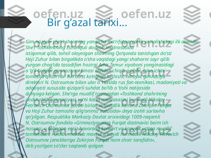 Bir g’azal tarixi…

Gim naziya» she’ri shoirning yangicha ma’rifatparvarlik yo'nalishidagi ilk asaridir. 
She’r Toshkentning Eshonquli dodxoh madrasasida
istiqomat qilib, tahsil olayotgan shoirning Qo‘qonda tanishgan do'sti
Hoji Zuhur bilan birgalikda o‘sha vaqtdagi yangi shaharni sayr qilib
yurgan chog‘ida tasodifan hozirgi Amir Temur xiyoboni yonginasidagi
o ‘g‘il bolalar gimnaziyasi binosi oldidan chiqib qolishi, bino ichini
tomosha qilish har ikki do‘st ko‘ngliga tushishi, nihoyat gimnaziya
direktori N. Ostroumov bilan ular o ‘rtasida rus fan-texnikasi, madaniyati va 
adabiyoti xususida qiziqarli suhdat bo‘lib o ‘tishi natijasida
dunyoga kelgan. She’rga muallif tomonidan «Toshkand shahrining
podshohlik gimnaziyasi, ya’ni katta madrasasini hurmatli Nikolay
Fetrovich Ostroumov ijozati birlan xo‘qandlik kamina Zokirjon Furqat
va Hoji Zuhur tamosho qilg'onimiz xususida» deya izohli sarlavha
qo‘yilgan. Respublika Markaziy Davlat arixividagi 1009-raqamli
N. Ostroumov fondida «Gimnaziya»ning Furqat dastnavisi boim ish
nusxasi, u solingan ensiz havorang konvert va konvert ustiga muallif
tomonidan: «Ushbu maktub mavsul o'lsaydi hurmatlik Nikolay Fetrovich 
Ostroumov janoblariga Zokirjon Furqat nom shoir tarafidin»,
deb yozilgan so‘zlar saqlanib qolgan               