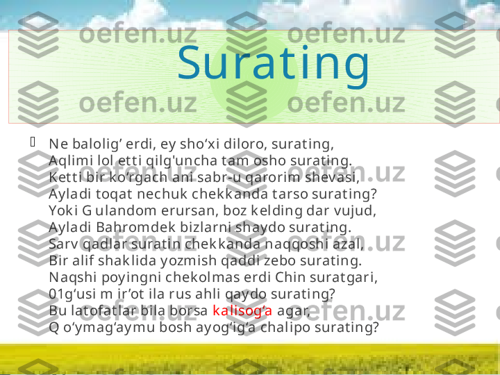                   Surat ing

N e balolig’ erdi, ey  sho‘xi di loro, surat ing,
Aqlimi  lol et t i qi lg'uncha t am osho surat ing.
Ket t i bir k o‘rgach ani  sabr-u qarorim shev asi ,
Ay ladi  t oqat  nechuk  chek k anda t arso surat ing?
Yok i G ulandom erursan, boz k elding dar v ujud,
Ay ladi  Bahromdek  bizlarni shay do surat ing.
Sarv  qadlar surat in chek k anda naqqoshi azal,
Bir al if shak lida y ozmish qaddi zebo surat ing.
N aqshi poy ingni  chek olmas erdi  Chi n surat gari ,
01g‘usi  m i r ’ot  ila rus ahli qay do surat ing?
Bu lat ofat lar bi la borsa  k alisog‘a  agar,
Q o‘y mag‘ay mu bosh ay og‘ig‘a chal ipo surat ing?               