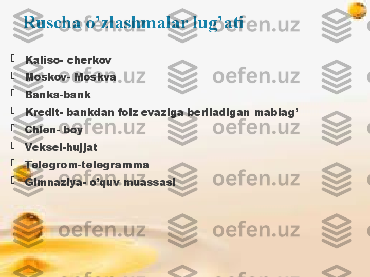 Ruscha o’zlashmalar lug’ati

Kaliso- cherkov

Moskov- Moskva

Banka-bank

Kredit- bankdan foiz evaziga beriladigan mablag’

Chlen- boy

Veksel-hujjat

Telegrom-telegramma

Gimnaziya- o’quv muassasi              