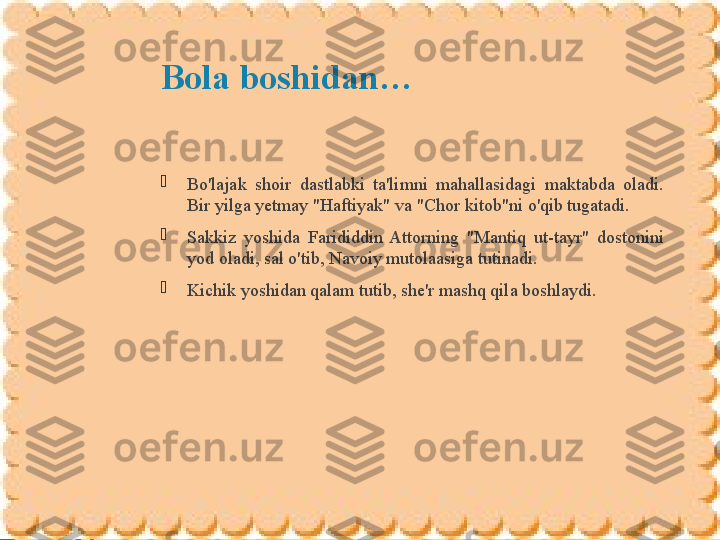 Bola boshidan…

Bo'lajak  shoir  dastlabki  ta'limni  mahallasidagi  maktabda  oladi. 
Bir yilga yetmay "Haftiyak" va "Chor kitob"ni o'qib tugatadi. 

Sakkiz  yoshida  Farididdin  Attorning  "Mantiq  ut-tayr"  dostonini 
yod oladi, sal o'tib, Navoiy mutolaasiga tutinadi. 

Kichik yoshidan qalam tutib, she'r mashq qila boshlaydi.              