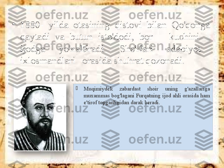 
Muqimiydek  zabardast  shoir  uning  g'azallariga 
muxammas bog'lagani Furqatning ijod ahli orasida ham 
e'tirof topganligidan darak beradi.•
1880-  yilda  otasining  qistovi  bilan  Qo'qonga 
qaytadi  va  butun  iste'dodi,  bor      kuchini     
ijodga      yo'naltiradi.      She'rlari      adabiyot     
ixlosmandlari   orasida shuhrat qozonadi.                