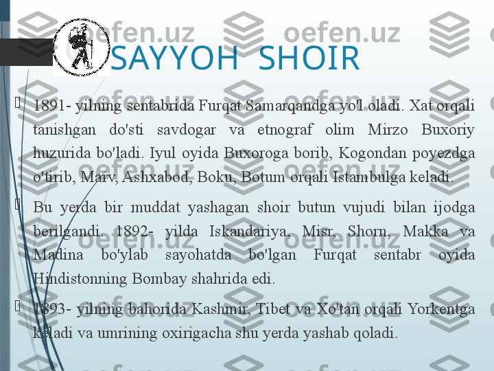 SAY YOH  SHOIR

1891- yilning sentabrida Furqat Samarqandga yo'l oladi. Xat orqali 
tanishgan  do'sti  savdogar  va  etnograf  olim  Mirzo  Buxoriy 
huzurida  bo'ladi.  Iyul  oyida  Buxoroga  borib,  Kogondan  poyezdga 
o'tirib, Marv, Ashxabod, Boku, Botum orqali Istambulga keladi. 

Bu  yerda  bir  muddat  yashagan  shoir  butun  vujudi  bilan  ijodga 
berilgandi.  1892-  yilda  Iskandariya,  Misr,  Shorn,  Makka  va 
Madina  bo'ylab  sayohatda  bo'lgan  Furqat  sentabr  oyida 
Hindistonning Bombay shahrida edi. 

1893-  yilning  bahorida  Kashmir, Tibet  va  Xo'tan  orqali Yorkentga 
keladi va umrining oxirigacha shu yerda yashab qoladi.              