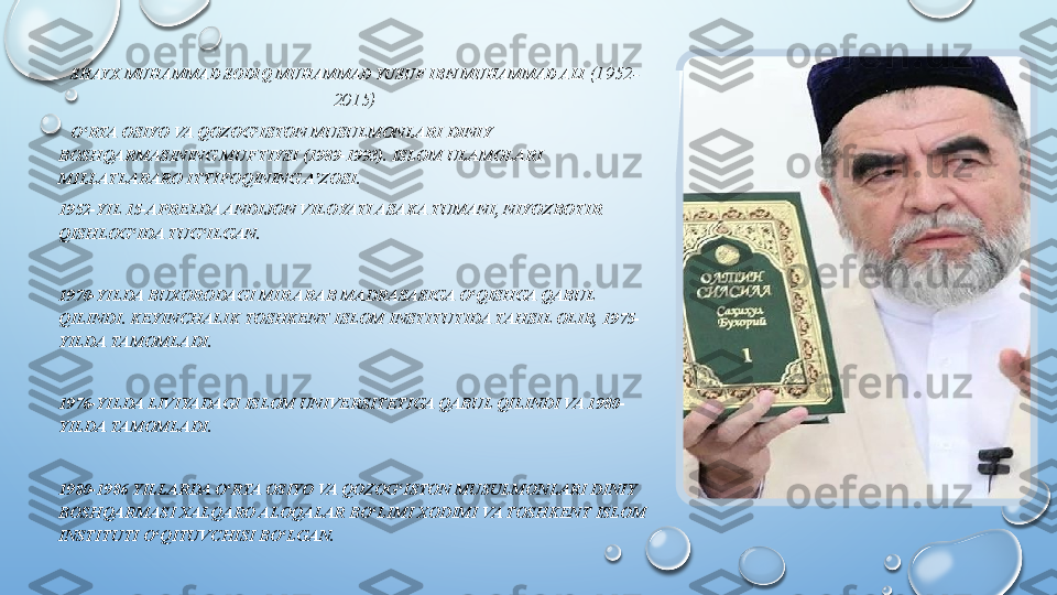  SHAYX MUHAMMAD SODIQ MUHAMMAD YUSUF IBN MUHAMMAD ALI  (1952-
2015)
     O RTA OSIYO VA QOZOG ISTON MUSULMONLARI DINIY ʻ ʻ
BOSHQARMASINING MUFTIYSI (1989-1993). ISLOM ULAMOLARI 
MILLATLARARO ITTIFOQINING A ZOSI.	
ʼ
1952-YIL 15-APRELDA ANDIJON VILOYATI ASAKA TUMANI, NIYOZBOTIR 
QISHLOG IDA TUG ILGAN.	
ʻ ʻ
1970-YILDA BUXORODAGI MIR ARAB MADRASASIGA O QISHGA QABUL 	
ʻ
QILINDI. KEYINCHALIK TOSHKENT ISLOM INSTITUTIDA TAHSIL OLIB, 1975-
YILDA TAMOMLADI.
1976-YILDA LIVIYADAGI ISLOM UNIVERSITETIGA QABUL QILINDI VA 1980-
YILDA TAMOMLADI.
1980-1986 YILLARDA O RTA OSIYO VA QOZOG ISTON MUSULMONLARI DINIY 	
ʻ ʻ
BOSHQARMASI XALQARO ALOQALAR BO LIMI XODIMI VA TOSHKENT ISLOM 	
ʻ
INSTITUTI O QITUVCHISI BO LGAN.	
ʻ ʻ  