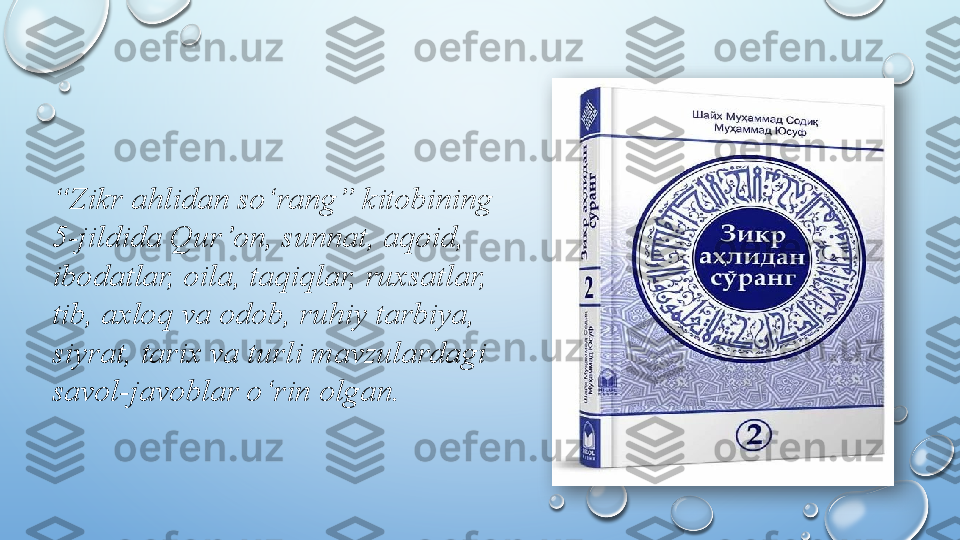  
“ Zikr ahlidan so‘rang” kitobining 
5-jildida Qur’on, sunnat, aqoid, 
ibodatlar, oila, taqiqlar, ruxsatlar, 
tib, axloq va odob, ruhiy tarbiya, 
siyrat, tarix va turli mavzulardagi 
savol-javoblar o‘rin olgan.   