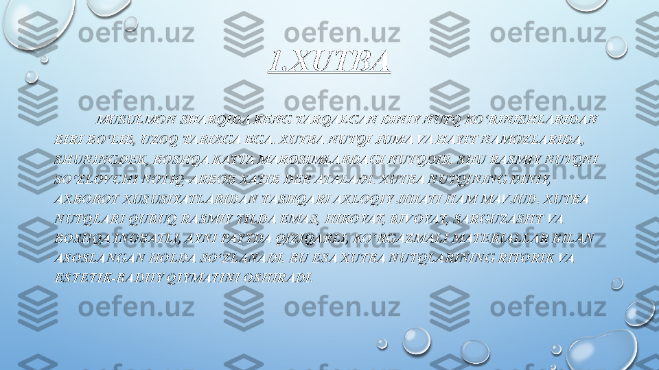 1.XUTBA
             MUSULMON SHARQIDA KENG TARQALGAN DINIY NUTQ KO‘RINISHLARIDAN 
BIRI BO‘LIB, UZOQ TARIXGA EGA. XUTBA NUTQI JUMA VA HAYIT NAMOZLARIDA, 
SHUNINGDEK, BOSHQA KATTA MAROSIMLARDAGI NUTQDIR. SHU RASMIY NUTQNI 
SO‘ZLOVCHI NOTIQ-ARBOB XATIB DEB ATALADI. XUTBA NUTQINING DINIY, 
AXBOROT XUSUSIYATLARIDAN TASHQARI AXLOQIY JIHATI HAM MAVJUD. XUTBA 
NUTQLARI QURUQ RASMIY TILDA EMAS, HIKOYAT, RIVOYAT, SARGUZASHT VA 
BOSHQA INOBATLI, AYNI PAYTDA QIZIQARLI, KO‘RGAZMALI MATERIALLAR BILAN 
ASOSLANGAN HOLDA SO‘ZLANADI. BU ESA XUTBA NUTQLARINING RITORIK VA 
ESTETIK-BADIIY QIYMATINI OSHIRADI.  