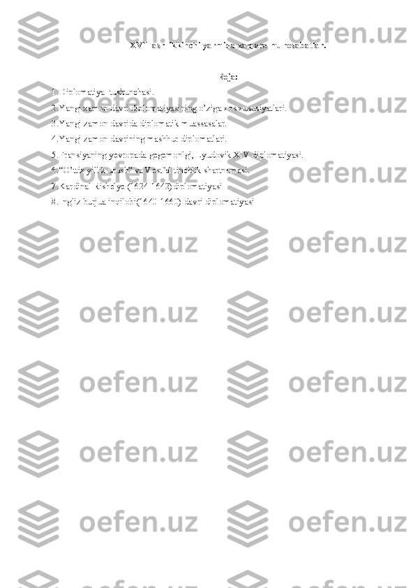 XVII asr  ikkinchi yarmida xalqaro munosabatlar.
Reja:
1. Diplomatiya  tushunchasi.
2. Yangi zamon davri diplomatiyasining o’ziga xos xususiyatlari.
3. Yangi zamon davrida diplomatik muassasalar.
4. Yangi zamon davrining mashhur diplomatlari.
5. Fransiyaning yevropada gegemonlgi, Lyudovik XIV diplomatiyasi.
6. “O’ttiz yillik urush” va Vestfal tinchlik shartnomasi.
7. Kardinal Rishel ye  (1624-1642)dipl o matiyasi
8. Ingliz burjua inqilobi(1640-1660) davri diplomatiyasi  
     