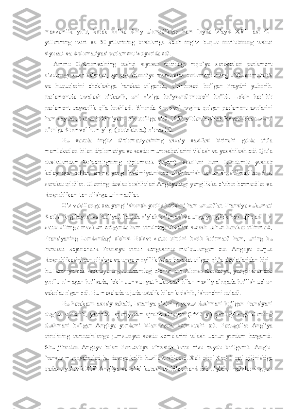 maxzamlik   yo’q,   kerak   bo’lsa   diniy   ulomolikdan   ham   foyda   izlaydi   XVII   asr   40-
yillarining   oxiri   va   50-yillarining   boshlariga   kelib   ingliz   burjua   inqilobining   tashqi
siyosati va diplomatiyasi parlament ixtiyorida edi. 
Ammo   O.Kromvelning   tashqi   siyosat   bobidagi   noj o’ ya   x a rakatlari   parlament
a’zolariga xush kelmadi ,   ayniqsa Irlan d iya masalasida parlament uning o’zboshimchalik
va   h u q uqlarini   cheklashga   ha rakat   q ilganda ,   o’rinbosari   bo’lgan   Praydni   yuborib.
parlamentda   tozalash   o’tkazib ,   uni   o’ziga   b o’ysundirmoqchi   bo’ldi.   L ekin   bari-bir
parlament   qaysarlik   qila   boshladi.   S hunda   Kromvel   ozgina   qolgan   parlament   azo l arini
ha m xaydab ,  butun hokimiyatni o’z qo’liga oldi. 1653 yildan boshlab Respublika tuzumi
o’rniga Kromvel  h omiyligi (protektorat )  o’rnatildi.
Bu   vaqtda   ingliz   diplomatiyasining   asosiy   vazifasi   birinchi   galda   qit’a
mamlakatlari bilan diplomatiya va savdo munosabatlarini tiklash va yaxsh ilash  edi . Q it’a
davlatlaridan   ko’pchiligining   diplomatik   (agent)   vakillar i   ham   Londonda   yashab
kelayotgan   edilar ,   ammo   yangi   hokimiyatni   t a n   ol i sh-tan i sh   u chun   shoshil m adilar.   S ust
xarakat qildilar.  U larning davlat boshliqlari Angliyadagi yangilikka e’tibor bermadilar va
Respublikani tan olishga urinmadilar. 
O ’z vakillariga esa yangi ishonch yorli q b erishn i  ham un u tdilar.   Fran s iya xukumati
Karl  I  ning  h ayoti va faoliyati  h aqida o’ylab ko’rmadi va unga yengillik  h am qilmadi. To
xatto o’limga maxkum etilganda   ha m qirolning a h volini surash uchun   h arakat qilinmadi,
Fran s iyaning   Londondagi   elchisi   Belevr   xatto   qirolni   borib   ko’rmadi   h am,   uning   bu
h arakati   keyinchalik   F ransiya   qiroli   kengashida   ma’ q ullangan   e di.   Angliya   burjua
Respublikas ini tan olishga va unga moyillik bilan  h arakat qilgan qit’a davlatlaridan biri -
bu Ispaniya edi. Ispaniyaning Londondagi elchisi don Alonso Kardenya ,   yangi ishonchli
yorli q   olmagan bo’lsada ,   lek in Jumxuriyat   h ukumati bilan maxfiy aloqada   b o’lish   uchun
vakolat olgan edi. Bu masalada u juda ustalik bilan kirishib ,  ishonchni oqladi. 
Bu   h arakatni asosiy saba b i ,   Ispaniya o’zining yovuz dushmani bo’lgan Fransiyani
dog’da   qoldirib ,   yaqinda   Ispaniyadan   ajralib   chiqqan   (1 640   y .)   partu g allarga   ularning
dushmani   bo’lgan   A ngliya   yordami   bilan   zarba   bermo q ch i   e d i .   Partugallar   Angliya
q i rolining   qaroqch i lariga   jumxuriyat   savdo   kemalarini   talash   uchun   yordam   b ergandi.
S hu   ji h atdan   Angliya   bilan   Partutaliya   o’rtasida   ka t ta   nizo   paydo   b o’lgandi.   Anglo-
fransuz munosabatlari  b u davrga kelib  b uzila  b oshlandi. Xali qirol Karl 1 qatl q ili nish i ga
qadar Lyulov i k XIV Angliya   va  ichki kurashlari bilan band deb   o’y lab ,  inglizlarning jun 