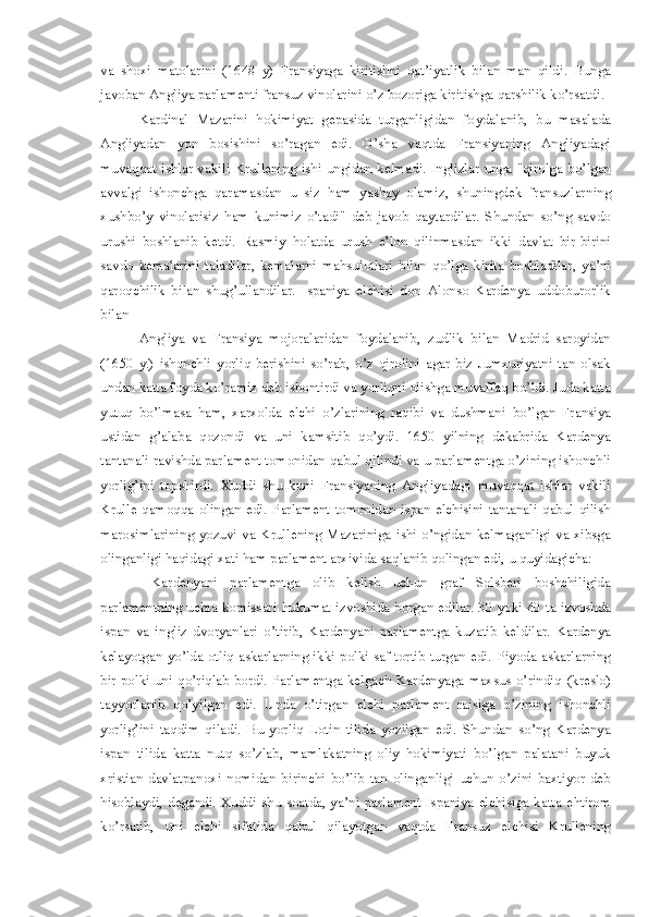 va   shoxi   matolarin i   (1648   y)   Frans i yaga   kiritishni   qat’iyatlik   bilan   man   qildi.   Bunga
javoban Ang l iya parlamenti fransuz vinolarini o’z bozoriga kiritishga qarshilik ko’rsatdi .
Kardinal   Mazarini   hokimiyat   gepasida   turganligidan   fo y dalanib ,   bu   masalada
Angl i yada n   yon   bos i sh i ni   so’ragan   e di.   O’ sha   vaqtda   Fransiyaning   Angliyadagi
muvaqqat   i shlar  vak i li  Krullening  ishi  ungidan  kelmad i . Inglizlar  unga  "qirolga  bo’lgan
avvalgi   ishonchga   qaramasdan   u   siz   h am   yashay   olamiz ,   shuningdek   fransuzlarn i ng
xushb o’ y   vinolarisiz   ham   kunimiz   o’tadi"   deb   javob   qaytardilar.   Shundan   so’ng   savdo
urushi   boshla n ib   ketdi.   Rasmiy   h olatda   urush   e’lon   qilinmasdan   ikki   davlat   bir-birini
savdo   kemalarini   taladilar,   kemalarni   mahsulotlari   bilan   qo’lga   kirita   boshladilar ,   ya’ni
qaroqchilik   bilan   shug’ullandilar.   Ispaniya   elchisi   don   Alonso   Kardenya   uddoburorlik
bilan 
Angliya   va   Fransiya   mojoralaridan   foydalanib ,   zudlik   bilan   Madrid   saroyidan
(1650   y.)   ishonchli   yorliq   berishini   so’rab ,   o’z   qirolini   agar   biz   Jumxuriyatni   tan   olsak
undan katta foyda ko’ramiz deb ishontirdi va yorliqni olishga muvaffaq bo’ldi. Juda katta
yu tuq   bo’lmasa   h am,   xarxolda   elchi   o’zlarining   raqibi   va   dushmani   bo ’lgan   Fransiya
ust i dan   g’alaba   qo zondi   va   uni   kamsitib   q o’ydi .   16 50   yilning   dekabrida   Kardenya
tantanali ravishda parlament tomonidan qabul q i lindi va u parlamentga o’zining ishonchli
yor l ig’ini   topshirdi.   Xuddi   shu   kuni   Fran s iyaning   Angliyadagi   muvaqqat   ishlar   vakili
Krulle   qamoqqa   olingan   edi.   Parlament   tomonidan   ispan   elchisini   tantanali   qabul   qilish
marosimlarining  yozuvi va Krull e ning Mazariniga   i shi o’ngidan kelmaganligi va xibsga
olinganligi  h aqidagi xati  ha m parlament arxivida sa q lanib qolingan edi, u  q uyidagicha:
  Kardenyani   parlamentga   olib   kelish   uchun   graf   Solsberi   boshchiligida
parlamentning uchta komissari   h ukumat izvoshida borgan edilar. 30 yoki 40   t a   i zvoshda
ispan   va   ingliz   dvoryanlari   o’tirib,   Kardenyani   parlamentga   kuzatib   keld i lar.   Kardenya
kelayotgan yo’lda otliq askarlarning ikki polki saf tortib turgan edi.   P iyoda askarlarning
bir polki uni   q o’riqlab bordi. Parlamentga kelgach Kardenyaga maxsus o’rindiq   (kreslo)
tayyorlanib   q o’yilgan   edi.   U nda   o’tirgan   elchi   parlament   raisiga   o’zining   ishonchli
yorli g’ ini   ta q dim   qilad i .   B u   yorl i q   Lot i n   t ilida   yozilgan   edi.   S hundan   s o’ ng   Kardenya
ispan   tilida   k atta   n utq   so’zlab ,   mamlakatning   oliy   hokimiyati   bo’lgan   palatani   buyuk
xristian   davlatpanoxi   nomidan   birinchi   bo’lib   tan   olinganligi   uchun   o’zini   baxtiyor   deb
h isoblaydi, degandi.  Xuddi shu soatda, ya’ni  parlament  Ispaniya  elchisiga  katta  e h tirom
ko’rsatib,   uni   elchi   sifatida   qabul   qilayotgan   vaqtda   Fransuz   elchisi   Krullening 