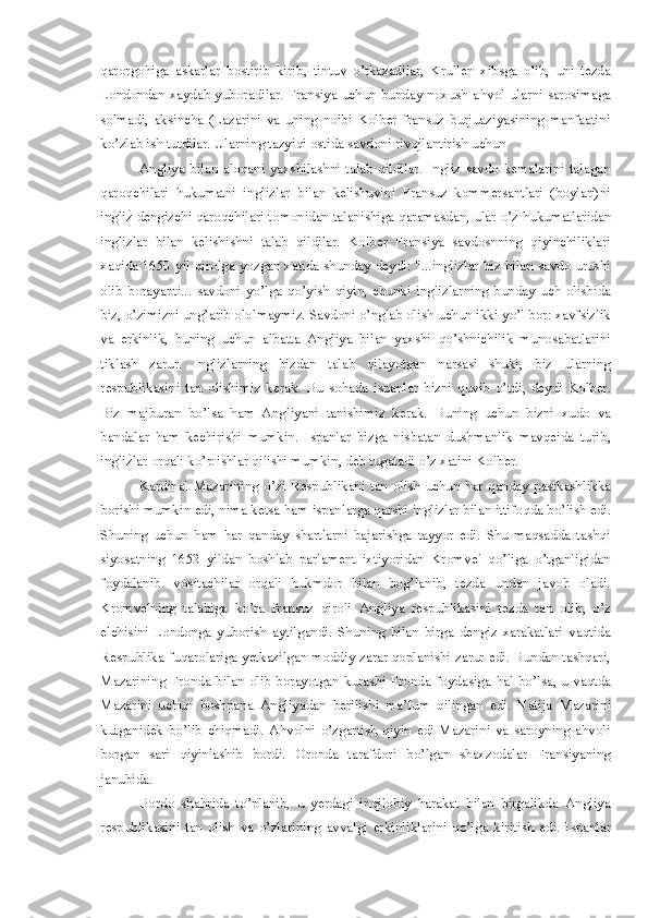 qarorgo h iga   askarlar   bostirib   kirib ,   tintuv   o’tkazadilar,   Krullen   xibsga   olib,   uni   tezda
L ondondan xaydab yuboradilar. Fransiya uchun bunday noxush a h vol ularni sarosimaga
solmadi,   aksincha   (Lazarini   va   uning   noibi   Kolber   fransuz   burjuaziyasining   manfaatini
ko’zlab ish tutdilar.  U larning tazyiqi ostida savdoni rivojlantirish uchun 
Angliya   b ilan   aloqani   yaxshilashni   talab   qildilar.   Ingliz   savdo   kemalarini   talagan
qaroqchilari   h ukumatni   inglizlar   bilan   kelishuvini   Fran s uz   kommersantlari   (boylari)ni
ingliz dengizchi qaroqchilari tomonidan talanishiga  q aramasdan ,  ular  o’ z  h ukumatlaridan
inglizlar   b i lan   kelishishni   t alab   qildilar.   Kolber   Fransiya   savdosnning   q i yinchiliklari
x a qida 1650 yil qirolga y o zgan xatida shunday de y di: "...inglizlar biz bilan savdo urushi
olib   borayapti...   savdoni   yo’lga   q o’yish   q iyin ,   chunki   i nglizlar n ing   bunday   uch   olishida
biz ,  o’zimizni ung’arib ololmaymiz. Savdoni o’nglab olish  u chun ikki yo’l bor: xavfsizlik
va   erkinlik ,   buning   uchun   albatta   Angliya   bilan   yaxshi   q o’shnich i lik   munosabat l arini
tiklash   zarur.   Inglizlarning   b iz dan   talab   qilayotgan   narsasi   shuki ,   biz   ularning
respublikasini   tan   olishimiz   kerak.   B u   so h ada   ispanlar   bizni   q uvib   o’tdi ,   deydi   Kolber.
Biz   majburan   bo’lsa   ham   Angl i yani   tanishimiz   kerak.   B uning   uchun   bizni   xudo   va
bandalar   h am   kechirishi   mumkin.   I spanlar   bizga   nisbatan   dushmanlik   mavqeida   turib ,
inglizlar orqali ko’p ishlar qilishi mumkin ,  deb tugatadi  o ’z xati n i Kolber. 
Kardinal  Mazarin i ng  o’zi  Respublikani  tan   olish   uchun   h ar  qanday  pastkashlikka
borishi mumkin edi, nima ketsa  h am ispanlarga qarshi inglizlar bilan ittifo q da  b o’lish edi.
Shuning   uchun   h am   h ar   qanday   shartlarni   bajarishga   tayyor   edi.   Shu   maqsadda   tashqi
siyosatning   1652   yildan   boshlab   parlament   ixtiyoridan   Kromvel   qo’liga   o’tganligidan
foydalanib.   vos i tachilar   orqali   h ukmdor   bilan   bog’lanib,   tezda   undan   javob   oladi.
Kromveln i ng   t alabiga   ko’ra   fransuz   qiroli   Angliya   respublikasini   tezda   tan   olib ,   o’z
elchisini   Londonga   yuborish   aytilgandi.   Shuning   bilan   birga   dengiz   xarakatlari   vaqtida
Respublika fuqarolariga yetkazilgan moddi y   zarar qoplanishi zarur edi. Bundan tashqari,
Mazarining  Fronda   bi lan olib   b orayotgan kurashi Fronda foydasiga   h al bo’lsa ,   u vaqtda
Mazar i ni   uchun   boshpana   Angliyadan   berilishi   ma’lum   qilingan   edi.   Natija   M azar i ni
kutganidek   b o’lib   chiqmadi.   A h volni   o’ zgartish   q iyin   edi   Mazarini   va   saroyning   ahvoli
b organ   sari   q iyinlashib   bordi.   Oronda   tarafdori   b o’lgan   shaxzodalar   Fransiyaning
janubida. 
Bordo   sha h rida   to’planib ,   u   yerdagi   inqilob iy   h arakat   bilan   birgalikda   Angliya
respublikasini   tan   olish   va   o’zlarining   avvalgi   erkinliklarini   qo’lga   kirit i sh   e di.   I spanlar 