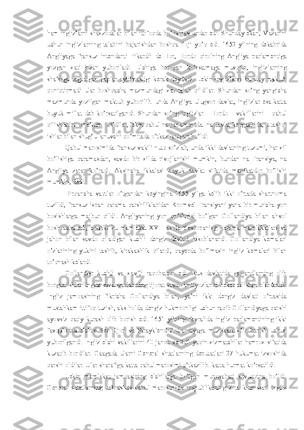 ham inglizlarni shaxzo da lar bilan ittifoqda bo’lishiga   u ndar edi. Shunda y   ekan ,   Mazarini
uchun   inglizlarning   talabini   bajarishdan   boshqa   i loj i   yo’q   edi.   1652   yilning   deka b rida
A n gliyaga   fransuz   intendanti   Pikardii   de   Bor ,   Bordo   q i roln i ng   Angliya   parlamentiga
yozgan   xati   bilan   yuboriladi.   Elchiga   b erilgan   ko’rsatmaga   muvofi q ,   inglizlarning
sha’niga   tegadigan   gaplar   aytilmasligi   kerak   de y iladi.   L ekin   i nglizlarni   bunday   maktub
qoniqtirmadi   ular   bo shq acha   mazmundagi   xat   t alab   qildilar .   Shundan   so’ng   yangicha
mazmunda   yozilgan   maktu b   yuborilib.   unda   Angliya   ulugvor   davlat,   inglizlar   esa   katta
buyuk   millat   deb   ko’rsatilgandi.   Shundan   so’ng   inglizlar       Bordo       vak i llar ini       qabul
qilishlarini   ma’lum   q i ldilar,   lekin qabul na parlamentda.  n a davlat kengashida, u tashqi
ishlar bilan shug ’ ullanuvchi  q o’mitada o’tkaziladigan b o’ ldi. 
Qa bul marosimida fransuz vakili nutq so’zlab, unda ikki davlatning tuzumi,   har xil
bo’lishiga   q aramasdan ,   savdo   bir   xilda   rivojlanishi   mumkin,   bundan   na   Fransiya,   na
Angliya   zarar   ko’radi.   A ks i ncha   ikkalasi   buyuk   davlat   sifatida   manfaatdor   bo’lishi
mumkin, dedi.
Birqancha   vaqtlar   o’ tgandan   keyingina   1655   yilga   kelib   ikki   o’rtada   shartnoma
t uzildi,   fran s uz-ispan   qarama-qarshiliklaridan   Kro mv el   Fransiyani   yana   b ir   muncha   yon
bosishlarga   majbur   qildi.   Angliyaning   yon   q o’shnisi   bo’lgan   Gollandiya   bilan   a h vol
b oshqacha   edi,   chunki   bu   mamlakat   XVII   asrda   Yevropaning   h amma   mamlakatlari   va
ja ho n   bilan   savdo   qiladigan   kuchli   dengiz   davlati   h isoblanardi.   Gollandiya   kemalari
o’ z lar i ning   yukini   tashib ,   kirakashlik   qilardi ,   qayerda   b o’lmasin   ingliz   kemalari   bilan
to’qnash kelardi. 
G ollandlar   kuchli   va   xavfli   ra qo batchi   edi.   Rus   davlatida   gollandlarning   olib
b organ ishlari ingliz savdogarlarin i ng tijorat savdo imti yoz larin i  bekor qilishga olib keldi.
Ingliz   jamoas i ning   fikr i cha   Gollandiya   bilan ,   ya’ni   ikki   dengiz   davlati   o’rtasida
mu s ta h kam ittifoq  t uzish ,  aks  ho lda dengiz  h ukmronligi uchun raqib Gollandiyaga qarshi
ayovs i z   qat i y   kurash   olib   borish   edi.   16 5 1   yilning   fevralida   ingliz   parlamentining   ikki
fav q ulodda   elchisi   Sen-Djon   va   Strayklend   Gollandiyaga   muzokara   olib   borish   uchun
yu borilgandi.   I ngliz   e lchi- v akillar i ni 40 janob va 200 yaqin xizmatchilar   h amrox sifatida
ku z atib   b ordilar.   Gaagada   ularni   General   shtatlarning   deputatlar i   2 7   hukumat   izvosh i da
qarsh i  oldi l ar.  U lar sharafiga katta qabul maros i m i  o’tkazilib. ka tt a  h urmat ko’rsatildi. 
Lekin   mamlakat   jamoasining   elchilarga   bo’lgan   munosabati   sovuqqina   bo’ldi.
General   shtatlarning   uchrashuv-qabul   marosimida   respublikaning   7   ta   komissari   ingliz 