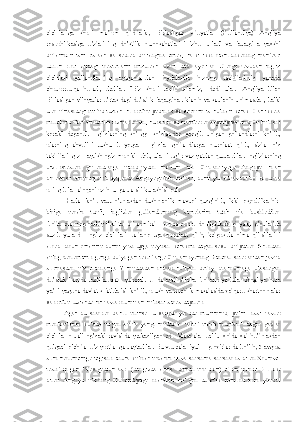 elchilariga   shuni   ma’lum   qildilarki,   Birlashgan   viloyatlar   (Gollandiya)   Angliya
respublikasiga   o’zlarining   do’stlik   munosabatlarini   izhor   qiladi   va   faqatgina   yaxshi
q o’shnichilikni   tiklash   va   sa q lab   qolishgina   emas,   balki   ikki   respublikaning   manfaati
uchun   turli   xildagi   traktatlarni   imzolash   lozim   deb,   aytdilar.   Ularga   javoban   ingliz
elchilari   gollandlarning   aytganlaridan   foydalanib.   bizning   takliflarimiz   yanada
chu q urroqqa   boradi ,   dedilar.   "Biz   shuni   taklif   q ilamiz ,   -dedi   ular.-   Angliya   bilan
Birlashgan viloyatlar o’rtasidagi do’stlik faqatgina tiklanib va sa ql anib qolmasdan, balki
ular o’rtasidagi it t ifoq   tuzish .   bu ittifoq yaqinlik va ehtiromlik bo’lishi kerak.   H ar ikkala
millat manfaatlari uchun xizmat qilsin, bu ishlar va manfaatlar xayotiy va aniqroq bo’lishi
kerak"   degandi .  
Inglizlarning   so’nggi   so’zlari d an   gangib   q olgan   gollandlarni   ko’rib,
ularning   ahvolini   tushunib   yetgan   inglizlar   gollan d larga   murojaat   qilib ,   sizlar   o’z
takliflaringizni ayt i shingiz mumkin deb ,  ularni og’ir vaziyatdan  q ut q ardilar. Inglizlarn i ng
orzu-istaklari   gollandlarga   ochiq-oydin   ma’lum   edi:   Gollandiyaga   Angliya   b i lan
birlashish. ani q roq qilib aytganda Angliyaga tobi  b o’lish ,  bordi-yu rad javo b i  b o’lsa. unda
uning bilan aloqani uzib. unga qarshi kurashish edi. 
Oradan   ko’p   vaqt   o’tmasdan   dushmanlik   mav q ei   quzg’olib ,   ikki   respublik a   bir-
biriga   qarshi   turdi ,   inglizlar   gollandlarning   kemalarini   tutib   ola   boshlad i lar.
G ollandlarning  h arbiy floti taniqli admiral Trompa qumondonlig i da Angliya qirg’oqlarida
suzib   yurardi.   Ingliz   elchilari   p arlamentga   murojaat   qilib ,   kelgusida   nima   qilishlarini
surab. biron topshiriq bormi yoki uyga qaytish   kerakmi   degan savol qo’ydilar. Shundan
so’ng  parlament ilgarigi qo’yilgan takliflarga Gollandiyaning General shtatlaridan javob
kutmasdan   o’z   elchilariga   7   moddadan   iborat   b o’ lgan   q at’iy   talabnomaga   o’xshagan
do’stlik   h a q ida   taklifnomani   yubordi.   Unda   aytilishicha   Gollandiya   bilan   Angliya   bitta
ya’ni yagona davlat sifatida ish ko’rib, urush va tinchlik masalasida xalqaro shartnomalar
va ittifoq tuzishda bir da v lat nomidan bo’lishi kerak deyiladi. 
Agar   bu   shartlar   qabul   qilinsa.   u   vaqtda   yanada   muhimroq,   ya’ni   "ikki   dav l at
manfaatlarini   ko’zda   tutgan   x o lda   yangi   moddalar   taklif   qilish   mumkin"   degan   gaplar
elchilar   orqali   og’zaki   ravishda   yetkazilgan   edi.   Masalalar   ochiq   x o lda   xal   bo’lmasdan
qo lgach elchilar o’z yurtlariga qaytadilar.  B u voqealar iyul nin g  o xirlarida bo’lib ,  5 avgust
kuni parlamentga tegishli chora ko’rish topshirildi va shoshma-shosharlik bilan Kromvel
taklif   q i lgan   "Navigad ion   akt"   (dengizda   suzish   qonun-qoidalari)   e’lon   qilindi.   Bu   akt
bilan   Angliya   o’ zin i ng   G ollandiyaga   nisbatan   bo’lgan   do’stlik   namunalarini   yaqqol 