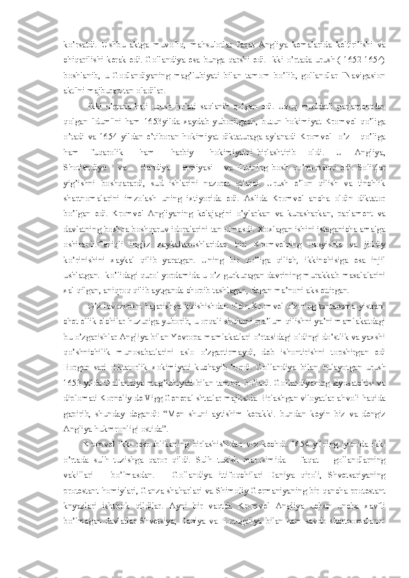 ko’rsatdi.   U shb u   aktga   muvofi q ,   ma h sulotlar   faqat   Angliya   kemalarida   keltir i lish i   va
ch iq ar i lish i   kerak edi. Gollandiya esa   b unga qarshi   e di.   I kki o’rtada urush ( 1652-1654)
boshlanib ,   u   Godlandiyaning   mag’lubiyati   b i lan   tamom   bo’lib ,   gollandlar   "Navigasion
akt"ni majburan tan oladilar. 
I kki   o’rtada   hali   urush   h olat i   saqlanib   qolgan   edi.   Uzoq   muddatli   parlamentdan
qolgan   "dum"ni   ham   1 653yilda   xaydab   yuborilgach ,   butun   hokimiyat   Kromvel   qo’liga
o’tadi   va   1654   yildan   e’tiboran   hokimiyat   diktaturaga   aylanadi   K romvel     o’z       q o’liga
h am       fuqarolik         ham         h arbiy         hokimiyatni   birlashtirib       old i .       U       Angliya ,
Shotlandiya       va       Irlandiya       armiyasi       va   flotining   bosh   q o’ mondoni   edi.   S oliqlar
yig’ishni   boshqarardi,   sud   ishlarini   nazorat   qilardi.   Urush   e’lon   qilish   va   tinchlik
shartnomalarini   imzolash   uning   ixtiyor i da   e di.   Aslida   Kromvel   ancha   oldin   diktator
bo’lgan   edi.   Kromvel   Angliyaning   ke laj a gini   o’ylarkan   va   kurasharkan ,   parlament   va
davlatning boshqa boshqaruv idoralarini tan olmasdi.  X oxlagan ishini istaganicha amalga
oshirardi.Taniqli   ingliz   xaykaltaroshlaridan   biri   Kromvelning   osoyishta   va   jiddiy
ko’rinishini   xaykal   qilib   yaratgan.   U ning   bir   qo’liga   qilich,   ikkinchisiga   esa   injil
ushlatgan. -ko’lidagi qurol yordamida u o’z gurkuragan davrining murakka b  masa l alarini
xal qilgan, ani q roq qilib aytganda chopib tashlagan, degan ma’noni aks ettirgan. 
O’z lavozimini bajarishga kirishishdan oldin Kromvel o’zining tantanama-yistrani
chet ellik elchilar  h uzuriga yuborib, u orqali shularni  m a’lum qilishni ya’ni mamlakatdagi
bu o’zgarishlar Angliya bilan Yevropa mamlakatlari o’rtasidagi oldingi do’stlik va yaxshi
q o’shnichilik   munosabatlarini   a slo   o’ zgart i rmaydi ,   deb   ishontirishni   topshirgan   edi
Borgan   sari   diktatorlik   x o kimiyati   kuchayib   bordi.   Gollandiya   bilan   b ulayotgan   urush
1653   y ilda Gollandiya mag ’ lubiyati bilan tamom b o’ ladi. Gollandiyaning siyosatchisi va
diplomati Korneliy de Vigg General shtatlar majlisida Birlashgan viloyatlar a h voli  h a q ida
gapir i b ,   shunday   degandi:   “M en   shuni   a y tishim   kerakki.   b undan   ke y in   biz   va   dengiz
Angliya  h ukmronl i gi ostida ”.
Kromvel   ikki   respublikaning   b irlash i shidan   voz   kechdi.   1654   yilning   iyunida   i kki
o’rtada   sul h   t uzishga   q aror   qildi.   Sul h   tuzish   marosimida       faqat       golla n dlarning
vakillari       bo’lmasdan.       Gollandiya   ittifoqchilari   Daniya   q iroli,   Shve t sariyaning
protestant   h omiylari, Ganza sha h arlari va Shimoliy Germaniyaning bir   q ancha protestant
knyazlari   ishtiro k   qildilar .   Ay n i   bir   vaqtda   Kromvel   Angliya   uchun   uncha   xavfli
bo’lmagan   davlatlar   Shve t siya,   Dani ya   va   Portugaliya   bilan   ha m   savdo   shartnomalarini 