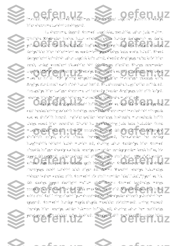 imzoladi.   1653   yil   Kromvel   Stokgolmga   ingliz   diplomat i   Uaytlokni   yuborib.   Shve t siya
bilan shartnoma tuzishni topshirgandi. 
                    Bu   shartnoma,-degandi   Kromvel   Uaytlokka , -respublika   uchun   juda   mu hi m.
Q irolicha   Xristinadan   boshqa   b utun   xristian   olamida   bunday   davlatpano h   va   davlat
yo’qki ,  biz ular bilan do’stlik  i plarini bog’lasak... Sizning  ho zirgi amalingiz gollanllar va
daniyaliklar   bilan   ishlarimizni   va   savdomizni   yaxshilashga   katta   vosita   buladi".   Shved
d voryanlarini ko’ndirish uchun Uaytlok ko’p urindi, shvedlar Angliyaga nafrat ko’zi  b ilan
qarab ,   un d agi   voqealarni   tikuvchilar   ishi   d eb   kinoya   qilardilar.   Shunga   qaramasdan
Uaytlok 1654 yilning 28 aprelida Shve t s i ya bilan tinchlik va ittifoq traktatini imzolashga
muvaffaq   bo’l di .   1654   yil ning   sentya b rida   Daniya   bilan   imzolangan   traktatga   ko’ra
Angliya Zund orqali suzib o’tish  h u q uqi  b erildi.  S hu choqqacha bu gollanllar  q o’lida edi.
Portugaliya   bilan   tuzilgan   shartnoma   uni   iqtiso d iy   jixatdan   Angliyaga   tobi   qilib   ko’ydi.
Ispaniya bilan bo’layotgan ishlar va munosabatlar birmu n cha mushkil edi. 
                Ispaniyaning   Angliyani   birinchi   bo’lib   tan   olishi   va   ispan   elchisi   Karden’yaning
xatti- h arakatlarining tezlashib  b orishiga qaramasdan shartnomani imzolash ishi ni ho yatda
sust   va   cho’zilib   borardi.   Inglizlar   azaldan   ispanlarga   boshqacha   munosabatda   bo’lib
ularga   x asa d   bilan   qarar d ilar.   C hunki   bu   mamlakatning   juda   katta   h ududdan   iborat
mustamlakalari   bor   edi.   Kromvelni   protektor   (xomiy)   deb   e’lon   qilinishi   Kardenyani
cho’chitib   q o’ydi,   chunki   o’rtada   Fransiya   bor   edi,   fransuzlardan   h ar   qanday
buzg’inchilik   ishlarini   kutish   mumkin   edi,   shuning   uchun   Karden’ya   bilan   Kromvel
o’rtasida   bo’lgan shaxsiy suxbatda Ispaniya tomonidan qanday yordam kerak bo’lsa, biz
tayyor deb aytgand i.   Undan tashqari qatl qilingan ingliz qiroli Karl I ning o’g’li yordam
so’rasa   unga   rad   javobini   berishni   aytib   buning   uchun   Kr o mvel   ispanlar   bila n   birga
Franpiyaga   qarshi   turishini   talab   qilgan   ed i .   Ammo   Mazarini   Ispaniya   h ukumatiga
nisbatan ixcham xarakat qilib. Kromvelni o’z qiroli nomidan "aka"."uka",’’jiyan" va   h .k.
deb   atashga   tayyor   ekanligini   ma’lum   qildi.   Ammo   Kromvel   kardinalga   menga
protestorlik unvonidan boshqasi kerak emas deb, javob qildi. Mazarinn agar kerak bo’lsa
sobiq qirol Karl 1 ning oilasini "yumshoqqina qilib" Fransiyadan chiqarib yuborishni ham
aytgandi.   Kromvelni   bunday   mayda-chuyda   masalalar   qiziqtirmasdi.   Uning   maqsadi
Fransiya   bilan   Ispaniya   ustidan   hukmron   bo’lish     edi,   shuning   uchun   ham   raqiblariga
yangi-yangi   og’ir   talablar   qo’ya   boshladi.   Fransiya   kuchli   mamlakat   edi.   Uning   bilan 