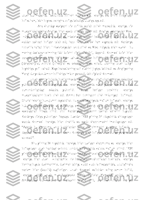 urush   kutilmaganda.   favqulodda   bo’lishi   mumkin   edi.   Ispaniya   esa   chirib   borayotgan
bo’lsa ham, lekin boy va osongina qo’lga keladiga ulushga ega edi. 
                      Ana   shunday   vaziyatni   o’z   qo’lida   saqlab   qolish   maqsadida   Ispaniya   o’z
mustamlakalarining   Angliya   bilan   savdo   qilishga   qarshi   edi.   Angliya   Ispaniyadan   Vest-
Indiya   soxillarida   erkin   suzish   va   inkvizitsiya   taqibini   bekor   qilishni   talab   qildi.   Bu
xaddan   tashqari   bo’lgan   talab   edi,   hatto   ispan   elchesi   ham   xayratda   edi:   Kardenya
norozilik-nafrati   bilan:   "Inkvizitsiyadan   ozod   qilish   va   Vest-Indiyada   erkin   suzish   -   bu
mening   davlatpanoximning   ikki   ko’zini   o’yib   olishdir",   degandi.   Kromvel   ko’zi   bilan
qaraganda   Ispaniya   bilan   bo’ladigan   uchush   muqarrar   bo’lib   qoldi.   Bu   urush   matros
(dengizchi)lar,   zobitlar   (ofiser)lar   va   askarlarni   ishga   soladi,   ularning   urush   tufayli
boyishiga   yo’l   ochadi.   Xayolparastlarning   aqli-xushini   joyiga   keltiradi   va   Angliyaning
Yangi dunyoda xukmron bo’lishiga imkon yaratadi, deb o’ylardi Kromvel.
Urush   rasmiy   holatda   boshlanmasdan   yangi   dunyo   qirg’oqlariga   Penya   eskadrasi
yuborildi.   O’rta   Yer   dengiziga   esa   Ispaniya   sohillarida   suzib   yurgan   vaximali   Blek
qumondonligidagi   eskadra   yuborildi.   Pennga   berilgan   topshiriq   Ispaniya
mustamlakalarini   bosib   olish   edi.   Ammo   San-Domingoni   olish   imkoniyati     bo’lmadi.
Chunki ispanlar bu xujumni qaytardilar. Bu voqea Ispaniyada ma’lum bo’lgach. Ispaniya
hukumati   ingliz   kemalari   va   mulklariga   embargo   (taqiq)   e’lon   qildi.   Ko’pgina   ingliz
savdogarlari   hibsga   olindi.   qirol   Kardenyaga   Londonni   tashlab   kelishini   buyurdi.
Kardenya   o’ziga   yuborilgan   fregatga   Duvrdan   1655   yilning   24   oktyabrida   chiqayotgan
vaqtda   Kromvel   Fransiya   bilan   tinchlik   va   savdo   shartnomasini   imzolayotgan   edi.
“Agarda   bu   shartnoma   uzoq   kutishlardan   so’ng   o’z   qimmatini   yuqotgan   bo’lsada,   -
degandi fransuz elchisi Bordo. - ammo Kopaniya bilan bo’lgan uzilish unga yangi kuch
ato etadi”. 
  Shu   yilning   28   noyabrida   Fransiya   bilan   tuzilgan   shartmoma   va   Ispaniya   bilan
bo’layotgan   urush   haqidagi   axborot   London   ko’chalarida   xalqqa   ma’lum   qilindi.   1656
yilning   sentabrida   Kromvel   kelib   chiqqan   vaziyatni   izoxlab,   shundan   degandi:   “Biz
Ispaniya   bilan   urush       xolatidamiz.   Biz   bu   urushni   nochorlikdan   boshladik.   Ispaniya
bizning   buyuk   dushmanimiz,   dushman   tabiiy,   xuddi   xudo   ko’rsatganidek,   u   tulig’incha
papizm   bilan   (katolik)   sug’orilgan.   Urush   Kromvel   vafotidan   so’ng   tamom   bo’ldi,
Ispaniya   uchun   urush   muvofaqqiyatsiz   bo’lib,   inglizlar   Yamayka   orolini,   ya’ni
Amerikadagi   qul   savdosining   markazini   ishg’ol   qilib,   uni   bosib   oldilar.   Bu   yer 