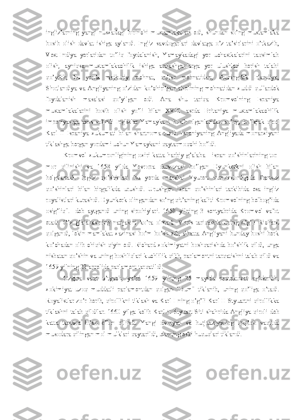 inglizlarning   yangi   nusxadagi   birinchi   mustamlakalari   edi,   shundan   so’ng   mustamlaka
bosib   olish   davlat   ishiga   aylandi .   Ingliz   savdogarlari   davlatga   o’z   ta’sirlarini   o’tkazib ,
V est- I ndiya   yerlaridan   to’liq   foydalanish ,   Y amaykadagi   yer   uchastkalarini   taqsimlab
olish,   ayniqsa   mustamlakachilik   ishiga   aralashganlarga   yer   ulushlari   berish   talabi
qo’yilib ,   bu   yerda   majburiy   me h nat ,   q ullar   me h natidan ,   shuningdek   Irlandiya ,
Shotlandiya   va   Angliyaning   o’zidan   ko’chirilgan   a ho lining   me h natidan   xuddi   q ullardek
foydalanish   masalasi   q o’yilgan   edi.   A na   shu   tariqa   Kromvelning   Ispaniya
mustamlakalar i ni   bosib   olish   yo’li   bilan   XVIII   asrda   Britaniya   mustamlakachilik
imper i yasiga   asos   solindi   Inglizlar   Yamaykani   b osib   olganlaridan   so’ng ,   bo’lajak   q irol
Karl   II   Ispaniya   xukumati   bilan   shartnoma   tuz i b.   Ispaniyaning   A ngliyada   monarxiya ni
tiklashga bergan yordami uchun Yamaykani qaytarmoqchi b o ’ldi.    
Kromvel   xukumronligining   oxiri   katta   h arbiy   g ’ alaba   -   ispan   q o’shinlarining   tor-
mor   qilinishi   va   1658   yilda   Yevropa   darvozasi   bo’lgan   Dyunkerkni   olish   bilan
belgilanad i .   Ingliz   q o’shinlari   bu   yerda   mar sh al   Tyuren   q umondonligida   fransuz
q o’shinlari   bilan   birgalikda   urushdi.   U rushgan   ispan   q o’shinlari   tarkibida   esa   ingliz
royalistl ari kurashd i.  Dyunkerk olingandan so’ng q i t’a nin g kaliti Kromvelning belbog’ida
osig’liq".   -deb   a y tgandi   uning   s i po h iylari.   1658   yilning   3   sentyabrida   Kromvel   vafot
etadi.   O ’z   g ’ alabasining   natijasini   ko’ra   olmadi.   V oris   tariqasida   uning   o’g’li   Richard
qolgandi, lekin mamlakat xazinasi bo’m-bo’sh edi, albatta Angliyani bunday boshi berk
ko’chadan olib chiqish   q iyin edi. Richard   xo kimiyatni   b oshqarishda bo’shlik qildi, unga
nisbatan qo’shin va uning  b oshliqlari kuchlilik qilib, parlamentni tarqatishni talab qildi va
1659 yilning 22 aprelida  p arlament tarqatildi. 
Ozgina   va q t   o’tgach ,   ya’ni   1659   yilning   25   mayida   protektorat   ag’darilib ,
x o kimiyat   uzoq   muddatl i   parlamentdan   qo lgan   "Dum"   tiklanib ,   uning   q o’ liga   o’tadi.
Royalistlar zo’r   b er ib,   qiro l likni   t iklash va Karl I ning o’g ’ li Karl II Styuartni   q i r ol l ikka
tiklashni  talab  qildilar.  1660  yilga  kelib  Karl  II   Styuart  Siti   shahr i da  Angl i ya  qiroli   de b
katta   tantana   bilan   e’lon   q ilindi.   Yangi   dvoryan   va   b urjuaziyaning   inqilob   vaqtida
musodara  qi lingan mol-mulklari qa y tarildi , u larning eski  h u q uqlari tiklandi. 