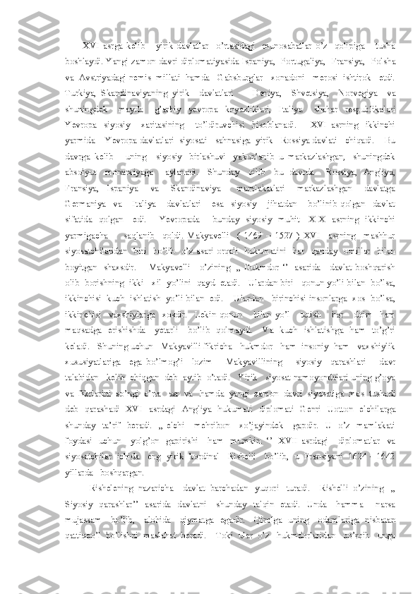           XVI   asrga   kelib       yirik   davlatlar     o’rtasidagi     munosabatlar   o’z     qolipiga       tusha
boshlaydi. Yangi zamon davri diplomatiyasida Ispaniya,   Portugaliya,   Fransiya,   Polsha
va  Avstriyadagi nemis  millati  hamda   Gabsburglar   xonadoni   merosi  ishtirok   etdi.
Turkiya,   Skandinaviyaning   yirik     davlatlari         Daniya,     Shvetsiya,     Norvegiya     va
shuningdek       mayda       g’arbiy     yevropa     knyazliklari,     Italiya       shahar     respublikalari
Yevropa     siyosiy       xaritasining       to’ldiruvchisi     hisoblanadi.         XVI   asrning     ikkinchi
yarmida    Yevropa davlatlari  siyosati   sahnasiga  yirik   Rossiya davlati   chiqadi.    Bu
davrga  kelib     uning    siyosiy   birlashuvi   yakunlanib  u  markazlashgan,   shuningdek
absolyut     monarxiyaga       aylanadi.     Shunday     qilib     bu   davrda       Rossiya,   Angliya,
Fransiya,     Ispaniya       va       Skandinaviya         mamlakatlari       markazlashgan       davlatga
Germaniya     va       Italiya       davlatlari       esa     siyosiy       jihatdan       bo’linib   qolgan     davlat
sifatida    qolgan     edi.       Yevropada       bunday   siyosiy   muhit      XIX   asrning    ikkinchi
yarmigacha         saqlanib     qoldi.   Makyavelli     (   1469   –   1527   )   XVI     asrning     mashhur
siyosatchilaridan    biri     bo’lib    o’z  asari  orqali    hukumatini    har    qanday    omillar    bilan
boyitgan   shaxsdir.       Makyavelli     o’zining   ,, Hukmdor ‘’   asarida     davlat boshqarish
olib  borishning  ikki   xil  yo’lini  qayd  etadi.   Ulardan biri   qonun yo’li bilan  bo’lsa,
ikkinchisi  kuch  ishlatish  yo’li bilan  edi.    Ulardan   birinchisi insonlarga  xos  bo’lsa,
ikkinchisi     vaxshiylarga     xosdir.     Lekin   qonun       bilan   yo’l       tutish       har       doim     ham
maqsadga    erishishda      yetarli      bo’lib    qolmaydi.      Va    kuch   ishlatishga   ham    to’g’ri
keladi.   Shuning uchun   Makyavilli fikricha   hukmdor   ham  insoniy  ham   vaxshiylik
xususiyatlariga     ega   bo’lmog’i     lozim       Makyavillining       siyosiy     qarashlari       davr
talabidan   kelib  chiqgan  deb  aytib  o’tadi.   Yirik   siyosat namoyondalari uning g’oya
va  fikrlarini  so’ngi  o’rta   asr  va   hamda  yangi  zamon  davri  siyosatiga  mos  tushadi
deb    qarashadi    XVI    asrdagi   Angliya    hukumati    diplomati    Genri    Uotton    elchilarga
shunday    ta’rif     beradi.     ,,  elchi      mehribon       xo’jayindek      gapdir.     U     o’z    mamlakati
foydasi    uchun       yolg’on     gapirishi      ham     mumkin.  ‘’     XVII  asrdagi      diplomatlar    va
siyosatchilar  ichida   eng  yirik  kordinal   Rishelli   bo’lib,  u  Fransiyani  1624 – 1642
yillarda   boshqargan.  
           Rishelening  nazaricha    davlat  barchadan   yuqori   turadi.    Rishelli  o’zining   ,,
Siyosiy   qarashlar’’    asarida   davlatni     shunday   talqin   etadi.   Unda     hamma       narsa
mujassam     bo’lib,     alohida     qiymatga   egadir.     Qirolga   uning     odamlariga   nisbatan
qattiqqo’l  bo’lishni  maslahat  beradi.    Toki  ular  o’z   hukmdorlaridan   qo’rqib   unga 