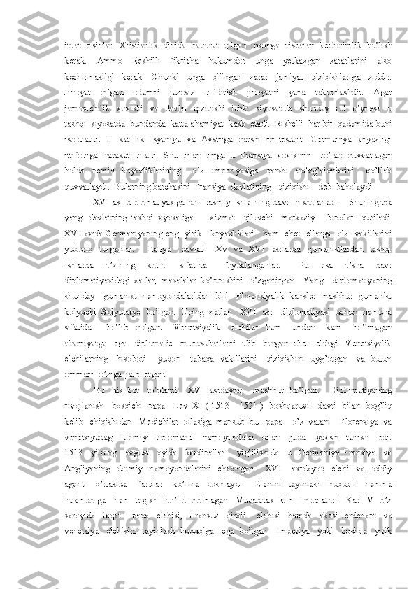 itoat  etsinlar.  Xristianlik  dinida  haqorat  qilgan  insonga  nisbatan  kechirimlik  bo’lish
kerak.     Ammo     Reshilli     fikricha     hukumdor     unga     yetkazgan     zararlarini     also
kechirmasligi     kerak.     Chunki     unga     qilingan     zarar     jamiyat     qiziqishlariga     ziddir.
Jinoyat     qilgan     odamni     jazosiz     qoldirish     jinoyatni     yana     takrorlashdir.     Agar
jamoatchilik     xoxishi     va     davlat     qiziqishi     ichki     siyosatida     shunday     rol     o’ynasa     u
tashqi  siyosatda  bundanda  katta ahamiyat  kasb  etadi.  Rishelli  har bir  qadamida buni
isbotlatdi.   U   katolik   Isyaniya   va   Avstriga   qarshi   protestant     Germaniya   knyazligi
ittifoqiga  harakat  qiladi.  Shu  bilan  birga  u  Fransiya  xoxishini   qo’lab  quvvatlagan
holda     nemis     knyazliklarining       o’z     imperiyasiga     qarshi     qo’zg’alonlarini       qo’llab
quvvatlaydi.  Bularning barchasini  Fransiya  davlatining   qiziqishi    deb  baholaydi.   
                  XVI  asr  diplomatiyasiga  doir   rasmiy  ishlarning  davri  hisoblanadi.      Shuningdek
yangi   davlatning   tashqi   siyosatiga         xizmat     qiluvchi     markaziy       binolar     quriladi.
XVIIasrda Germaniyaning eng   yirik     knyazliklari     ham   chet   ellarga   o’z   vakillarini
yuborib     turganlar.         Italiya       davlati       Xv     va     XVI     asrlarda     gumanistlardan     tashqi
ishlarda     o’zining     kotibi     sifatida       foydalanganlar.       Bu     esa     o’sha     davr
diplomatiyasidagi  xatlar,  masalalar  ko’rinishini   o’zgartirgan.   Yangi   diplomatiyaning
shunday     gumanist   namoyondalaridan   biri     Florensiyalik   kansler   mashhur   gumanist
kolyuchi  Solyutatye  bo’lgan.  Uning  xatlari   XVI  asr   diplomatiyasi  uchun  namuna
sifatida         bo’lib     qolgan.       Venetsiyalik       elchilar     ham       undan       kam       bo’lmagan
ahamiyatga   ega   diplomatic   munosabatlarni  olib   borgan  chet   eldagi   Venetsiyalik
elchilarning     hisoboti       yuqori     tabaqa   vakillarini     qiziqishini   uyg’otgan     va   butun
ommani  o’ziga  jalb  etgan.    
            Bu   hisobot   to’plami    XVI  asrdayoq    mashhur  bo’lgan.    Diplomatiyaning
rivojlanish     bosqichi   papa     Lev   X   ( 1513 – 1521 )   boshqaruvi     davri   bilan   bog’liq
kelib   chiqishidan   Medichilar  oilasiga  mansub  bu   papa    o’z  vatani    Florensiya  va
venetsiyadagi     doimiy     diplomatic       namoyondalar     bilan       juda       yaxshi     tanish       edi.
1513     yilning     avgust     oyida     kardinallar       yig’ilishida     u     Germaniya   Fransiya     va
Angliyaning     doimiy     namoyondalarini     chaqirgan.       XVI       asrdayoq     elchi     va     oddiy
agent       o’rtasida       farqlar       ko’rina     boshlaydi.       Elchini     tayinlash     huquqi       hamma
hukmdorga   ham  tegishl  bo’lib  qolmagan.  Muqaddas  Rim  Imperatori   Karl  V  o’z
saroyida     faqat       papa     elchisi,     Fransuz     qiroli       elchisi     hamda     akasi   ferdenant     va
venetsiya   elchisini  tayinlash  huquqiga   ega  bo’lgan.   Imperiya   yoki   boshqa   yirik 