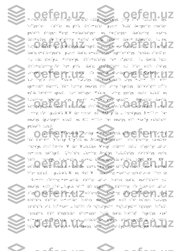 monarxlarga   tobe   bo’lgan  davlatlar  oddiy   agentlarga   joriy  qilish  huquqiga    ega
bo’lganlar.        Elchilar      va     yirik       diplomatlar         yuqori      feudal    dvoryanlar    orasidan
yetishib     chiqgan.   Yangi     markazlashgan       va     rivojlangan       davlatning         xazina
daromadiga   o’z  boyligining    manbai   sifatida   qarashni   davom  ettirganlar.   Bu  esa
burjua     davlatning     qarshiligiga     uchraydi.       Birinchi     vazirlikdan       tortib,     to     so’ngi
davlat amaldorigacha    yuqori  davlat  amadorlaridan  tayinlanishiga   harakat  qilardilar.
Bu     odat     absolyut       monarxiya       diplomatlariga       ham     o’tgandi.       Bu     davrda     hatto
diplomatlarning o’zi     ham   yirik       davlat      amaldorligini      pul     bilan     sotib     olishga
uringanlar.    Viktor   nomli   shaxs     o’z   asarida   shunday   deydi.  ,, Kunlardan  bir
kun     ingliz     qiroli       Yakov   I     huzuriga     bir     shaxs     kelib     unga     muhim       bir       sirni
aytmoqchi  ekanini,  lekin  buning    evaziga   qirol   uning  hayotiga    dahlsizligini  to’liq
va’da   berishini   aytadi.     Buni   eshitgan     Yakov   I   uning     gapiga     qattiq     kuladi     va
bularning       barchasi     unga       yaxshi     ma’lumliligini     aytadi’’.         Styuartlar     davrida
karrupsiya  juda   kuchli   edi.   Unga  qirollik  oilasi  a’zolari  ham  qatnashgan.      Karl
II ning  o’zi  Lyudovik  XIV  dan  norozi   edi  1662  yilda  u  Fransiyaga   5 million   livr
evaziga     dyunkeyrni     sotadi       va     800     million     livr     evaziga     sirli     maxfiy     xabarlarni
yetkazib   turadi.  
                       Qirolicha     Yelizavetta     bunday   munosabatlarda qattiqqo’l     edi.   U   o’zining
ikki   elchisini     Nikolay   Kliyford    va   Antoniy   Sherlilarni       qirolichaning     ruxsatisiz
Fransiya  qiroli Genrix  IV  dan  Muqaddas   Mixayl  ordenini   qabul   qilganligi  uchun
qamoqqa     tashlaydi.       Qirolicha     ularning     Angliya     hududlariga     qiziqishiga     zarba
berib         Fransiya       hukumatiga       xizmat     ko’rsatganlikda   shubha       qiladi.   XVI   –   XVII
asrlarda     elchilik   uchun       alohida     atama     vujudga     kelib,   ,, sodiq     josus’’   atamasi
bilan  ataladi.   Lyudovik  XI  va   Karl  VIII  davrining  mashhur  tarixshunosi  Flipp  de
–   Komnin     o’zining   memuarida       elchilar     uchun       boshqa     davlat       vazirliklarini     pul
evaziga   sotib  olish ,, buyuk  ish ‘’  deb  ataydi.   Bu  elchining   o’z  hukmdori  uchun
qilgan       eng     katta       xizmatlari       hisoblanadi.         Shuning     uchun       Viktorning         qayd
etishicha     elchilar      tomonidan     boshqa     vazirliklarni     sotib   olish   xalqaro   huquqga
qanchalik   zid   bo’lmasin  u  baribir  o’z  najburiyatini   majburiyatini  bajargan   bo’ladi.
Faqatgina       elchi     chegaradan       chiqmagan       holda     davlat     boshlig’I       hayotiga       xavf
solmagan   va   mamlakat     qonun     qoidalaridan     chetga     chiqmagan holda   o’z   ishini
bajarishi       shart    bo’lgan.         Bu     davrga    kelib         Gollandiya       diplomatiyasi    shaxzoda 